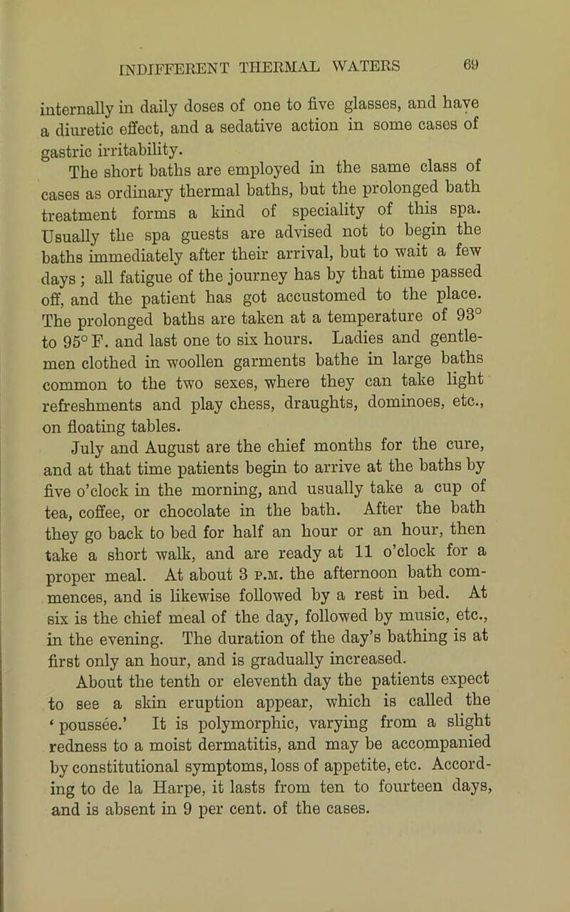 internally in daily doses of one to five glasses, and have a diuretic effect, and a sedative action in some cases of gastric irritability. The short baths are employed in the same class of cases as ordinary thermal baths, but the prolonged bath treatment forms a kind of speciality of this spa. Usually the spa guests are advised not to begin the baths immediately after their arrival, but to wait a few days ; all fatigue of the journey has by that time passed off, and the patient has got accustomed to the place. The prolonged baths are taken at a temperature of 93° to 95° F. and last one to six hours. Ladies and gentle- men clothed in woollen garments bathe in large baths common to the two sexes, where they can take light refreshments and play chess, draughts, dominoes, etc., on floating tables. July and August are the chief months for the cure, and at that time patients begin to arrive at the baths by five o’clock in the morning, and usually take a cup of tea, coffee, or chocolate in the bath. After the bath they go back to bed for half an hour or an hour, then take a short walk, and are ready at 11 o’clock for a proper meal. At about 3 p.m. the afternoon bath com- mences, and is likewise followed by a rest in bed. At six is the chief meal of the day, followed by music, etc., in the evening. The duration of the day’s bathing is at first only an hour, and is gradually increased. About the tenth or eleventh day the patients expect to see a skin eruption appear, which is called the ‘ poussee.’ It is polymorphic, varying from a slight redness to a moist dermatitis, and may be accompanied by constitutional symptoms, loss of appetite, etc. Accord- ing to de la Harpe, it lasts from ten to fourteen days, and is absent in 9 per cent, of the cases.