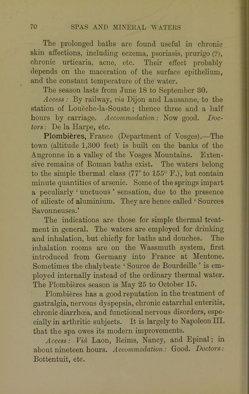 The iDrolonged baths are found useful in chronie skin affections, including eczema, psoriasis, prurigo (?>, chronic urticaria, acne, etc. Their effect probably depends on the maceration of the surface epithelium, and the constant temperature of the water. The season lasts from June 18 to September 30. Access : By railway, via Dijon and Lausanne, to the station of Loueche-la-Souste; thence three and a half hours by carriage. Accommodation: Now good. Doc- tors : De la Harpe, etc. Plombieres, France (Department of Vosges).—The town (altitude 1,300 feet) is built on the banks of the Augronne in a valley of the Vosges Mountains. Exten- sive remains of Roman baths exist. The waters belong to the simple thermal class (77° to 155° F.), but contain minute quantities of arsenic. Some of the springs impart a peculiarly ‘ unctuous ’ sensation, due to the presence of silicate of aluminium. They are hence called ‘ Sources Savonneuses.’ The indications are those for simple thermal treat- ment in general. The waters are employed for drinking and inhalation, but chiefly for baths and douches. The inhalation rooms are on the Wassmuth system, fii-st introduced from Germany into France at Mentone. Sometimes the chalybeate ‘ Source de BourdeUle ’ is em- ployed internally instead of the ordinary thermal water. The Plombieres season is May 25 to October 15. Plombieres has a good reputation in the treatment of gastralgia, nervous dyspepsia, chronic catarrhal enteritis, chronic diarrhoea, and functional nervous disorders, espe- cially in arthritic subjects. It is largely to Napoleon III. that the spa owes its modern improvements. Access: Via Laon, Reims, Nancy, and Epinal; in about nineteen hours. Accommodation : Good. Doctors: Bottentuit, etc.