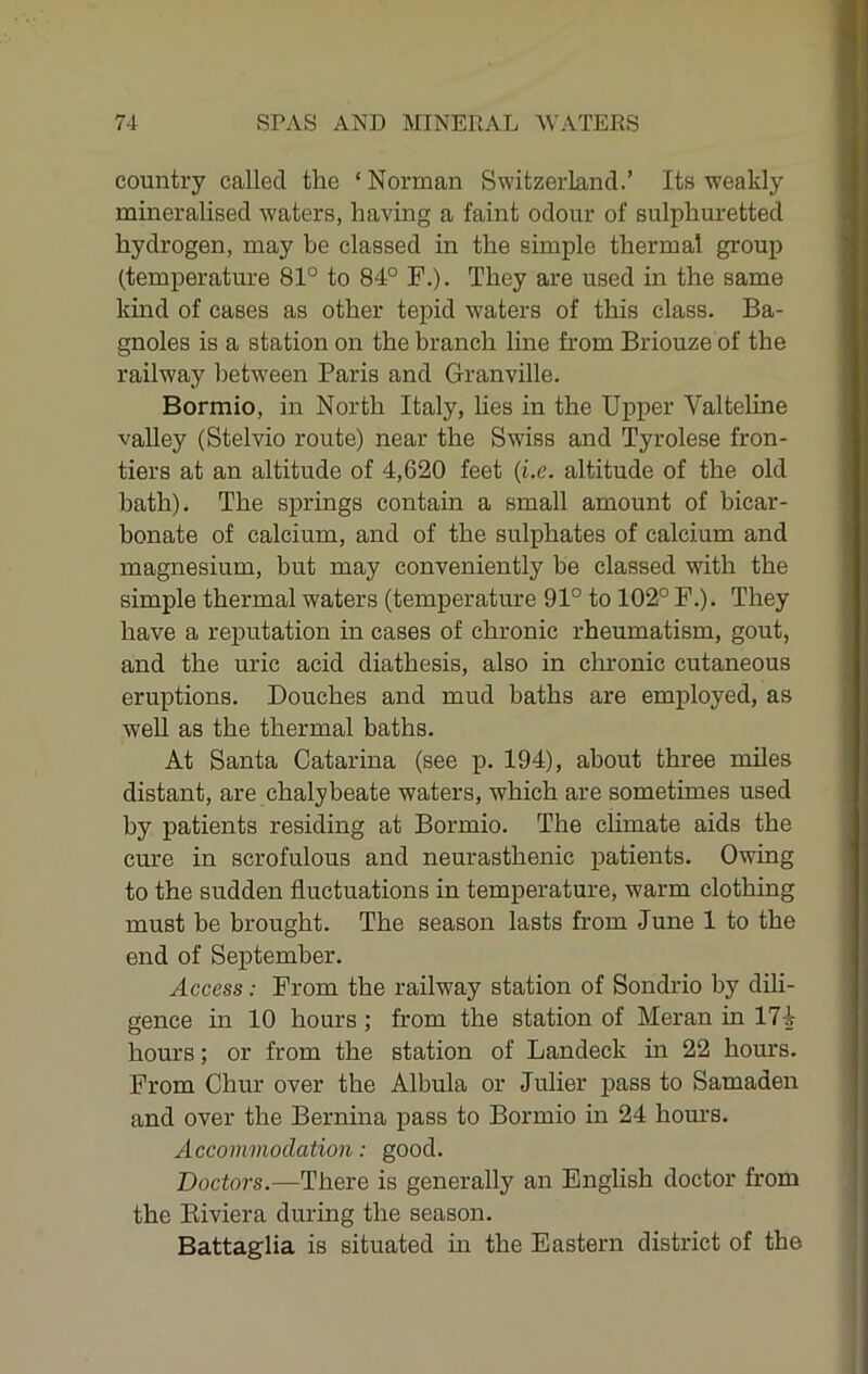 country called the ‘ Norman Switzerland.’ Its weakly mineralised waters, having a faint odour of sulphuretted hydrogen, may be classed in the simple thermal group (temperature 81° to 84° F.). They are used in the same kind of cases as other tepid waters of this class. Ba- gnoles is a station on the branch line from Briouze of the railway between Paris and Granville. Bormio, in North Italy, hes in the Upper Valteline valley (Stelvio route) near the Swiss and Tyrolese fron- tiers at an altitude of 4,620 feet {i.e. altitude of the old bath). The springs contain a small amount of bicar- bonate of calcium, and of the sulphates of calcium and magnesium, but may conveniently be classed with the simple thermal waters (temperature 91° to 102° F.). They have a reputation in cases of chronic rheumatism, gout, and the uric acid diathesis, also in chronic cutaneous eruptions. Douches and mud baths are employed, as well as the thermal baths. At Santa Catarina (see p. 194), about three miles distant, are chalybeate waters, which are sometimes used by patients residing at Bormio. The chmate aids the cure in scrofulous and neurasthenic patients. Owing to the sudden fluctuations in temperature, warm clothing must be brought. The season lasts from June 1 to the end of September. Access: From the railway station of Sondrio by dili- gence in 10 hours; from the station of Meran in 174 hours; or from the station of Landeck in 22 hours. From Chur over the Albula or Julier pass to Samaden and over the Bernina pass to Bormio in 24 hours. Accommodation: good. Doctors.—There is generally an English doctor from the Eiviera during the season. Battaglia is situated in the Eastern district of the