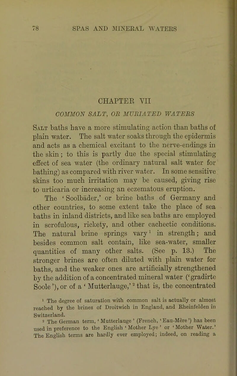 CHAPTEB VII COMMON SALT, OB MUBIATED WATERS Salt baths have a more stimulating action than baths of plain water. The salt water soaks through the epidermis and acts as a chemical excitant to the nerve-endings in the skin; to this is partly due the special stimulatmg effect of sea water (the ordinary natural salt water for bathing) as compared with river water. In some sensitive skins too much irritation may he caused, giving rise to urticaria or increasing an eczematous eruption. The ‘ Soolbader,’ or brine baths of Germany and other countries, to some extent take the place of sea baths in inland districts, and like sea baths are employed in scrofulous, rickety, and other cachectic conditions. The natural brhae springs vary * in strength; and besides common salt contain, like sea-water, smaller quantities of many other salts. (See p. 13.) The stronger brines are often diluted with plain water for baths, and the weaker ones are artificially strengthened by the addition of a concentrated mineral water (‘gradirte Soole ’), or of a ‘ Mutterlauge,’ ^ that is, the concentrated • The degree of saturation with common salt is actually or almost reached by the brines of Droitwich in England, and Eheinfelden in Switzerland. 2 The German terra, ‘ Mutterlauge ’ (French, ‘Eau-M6re ’) has been used in preference to the English ‘ Mother Lye ’ or ‘Mother Water.’ The English terms are hardly ever employed; indeed, on reading a