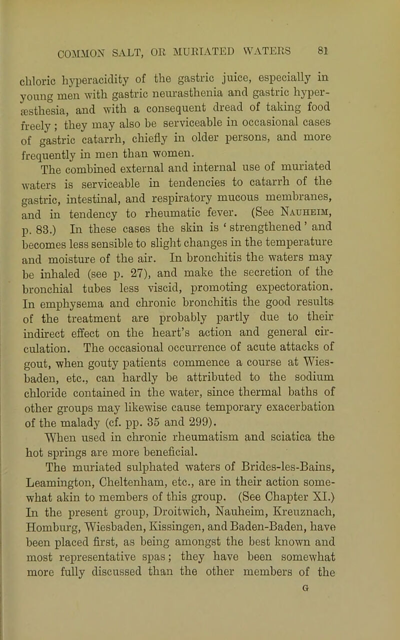 chloric li}'peraciclity of the gastric juice, especially in young men with gastric neurasthenia and gastric hyper- esthesia, and with a consequent dread of taking food freely ; they may also he serviceable in occasional cases of gastric catarrh, chiefly in older persons, and more frequently in men than women. The combined external and internal use of muriated waters is serviceable in tendencies to catarrh of the gastric, intestinal, and respiratory mucous membranes, and in tendency to rheumatic fever. (See Nauheim, p. 83.) In these cases the skin is ‘ strengthened ’ and becomes less sensible to slight changes in the temperature and moisture of the air. In bronchitis the waters may be inhaled (see p. 27), and make the secretion of the bronchial tubes less viscid, promoting expectoration. In emphysema and chronic bronchitis the good resulta of the treatment are probably partly due to their indirect effect on the heart’s action and general cir- culation. The occasional occurrence of acute attacks of gout, when gouty patients commence a course at Wies- baden, etc., can hardly be attributed to the sodium chloride contained in the water, since thermal baths of other groups may hkewise cause temporary exacerbation of the malady (cf. pp. 35 and 299). When used in chronic rheumatism and sciatica the hot springs are more beneficial. The muriated sulphated waters of Brides-les-Bains, Leamington, Cheltenham, etc., are in their action some- what akin to members of this group. (See Chapter XI.) In the present group, Droitwich, Nauheim, Kreuznach, Homburg, Wiesbaden, Kissingen, and Baden-Baden, have been placed first, as being amongst the best known and most representative spas; they have been somewhat more fully discussed than the other members of the G