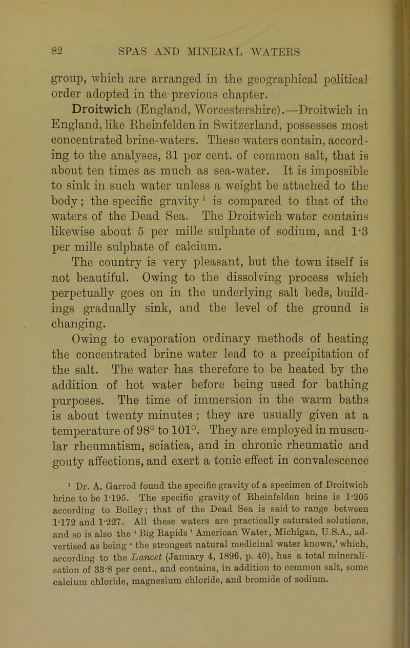 group, which are arranged in the geographical political order adopted in the previous chapter. Droitwich (England, Worcestershire).—Droitwich in England, like Eheinfelden in Switzerland, possesses most concentrated brine-waters. These waters contain, accord- ing to the analyses, 31 per cent, of common salt, that is about ten times as much as sea-water. It is impossible to sink in such water unless a weight be attached to the body; the specific gravity' is compared to that of the waters of the Dead Sea. The Droitwich water contains likewise about 5 per mille sulphate of sodium, and 1-3 per mille sulphate of calcium. The country is very pleasant, but the town itself is not beautiful. Owing to the dissolving process which perpetually goes on in the underlying salt beds, build- ings gradually sink, and the level of the ground is changing. Owing to evaporation ordinary methods of heating the concentrated brine water lead to a precipitation of the salt. The water has therefore to be heated by the addition of hot water before being used for bathing purposes. The time of immersion in the warm baths is about twenty minutes; they are usually given at a temperature of 98° to 101°. They are employed in muscu- lar rheumatism, sciatica, and in chronic rheumatic and gouty affections, and exert a tonic effect in convalescence ' Dr. A. Garrod found the specific gravity of a specimen of Droitwich brine to he 1-196. The specific gravity of Eheinfelden brine is 1-205 according to Bolley; that of the Dead Sea is said to range between 1-172 and 1-227. AU these waters are practically saturated solutions, and so is also the ‘ Big Eapids ’ American Water, Michigan, U.S.A., ad- vertised as being ‘ the strongest natural medicinal water known,’ which, according to the Lancet (January 4, 1896, p. 40), has a total minerali- sation of 33-8 per cent., and contains, in addition to common salt, some calcium chloride, magnesium chloride, and bromide of sodium.
