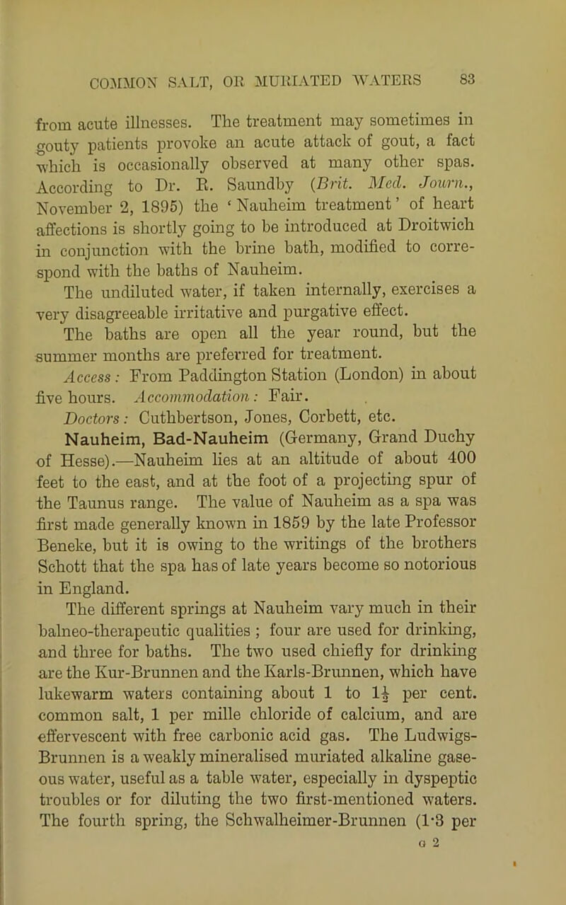 from acute illnesses. The treatment may sometimes in gouty patients provoke an acute attack of gout, a fact which is occasionally observed at many other spas. According to Dr. E. Saundby {Brit. Med. Journ., November 2, 1895) the ‘ Nauheim treatment ’ of heart affections is shortly going to be introduced at Droitwich in conjunction with the hrme bath, modified to corre- spond with the baths of Nauheim. The undiluted water, if taken internally, exercises a very disagreeable irritative and purgative effect. The baths are open all the year round, but the summer months are preferred for treatment. Access : From Paddington Station (London) in about five hours. Accommodation: Fair. Doctors: Cuthbertson, Jones, Corbett, etc. Nauheim, Bad-Nauheim (Germany, Grand Duchy of Hesse).—Nauheim lies at an altitude of about 400 feet to the east, and at the foot of a projectmg spur of the Taunus range. The value of Nauheim as a spa was first made generally known in 1859 by the late Professor Beneke, hut it is owing to the writings of the brothers Schott that the spa has of late years become so notorious in England. The different springs at Nauheim vary much in their halneo-therapeutic qualities ; four are used for drinking, and three for baths. The two used chiefly for drinkmg are the Kur-Brunnen and the Karls-Brunnen, which have lukewarm waters containing about 1 to li per cent, common salt, 1 per mille chloride of calcium, and are effervescent with free carbonic acid gas. The Ludwigs- Brunnen is a weakly mineralised muriated alkaline gase- ous water, useful as a table water, especially in dyspeptic troubles or for diluting the two first-mentioned waters. The fourth spring, the Schwalheimer-Brunnen (1-3 per