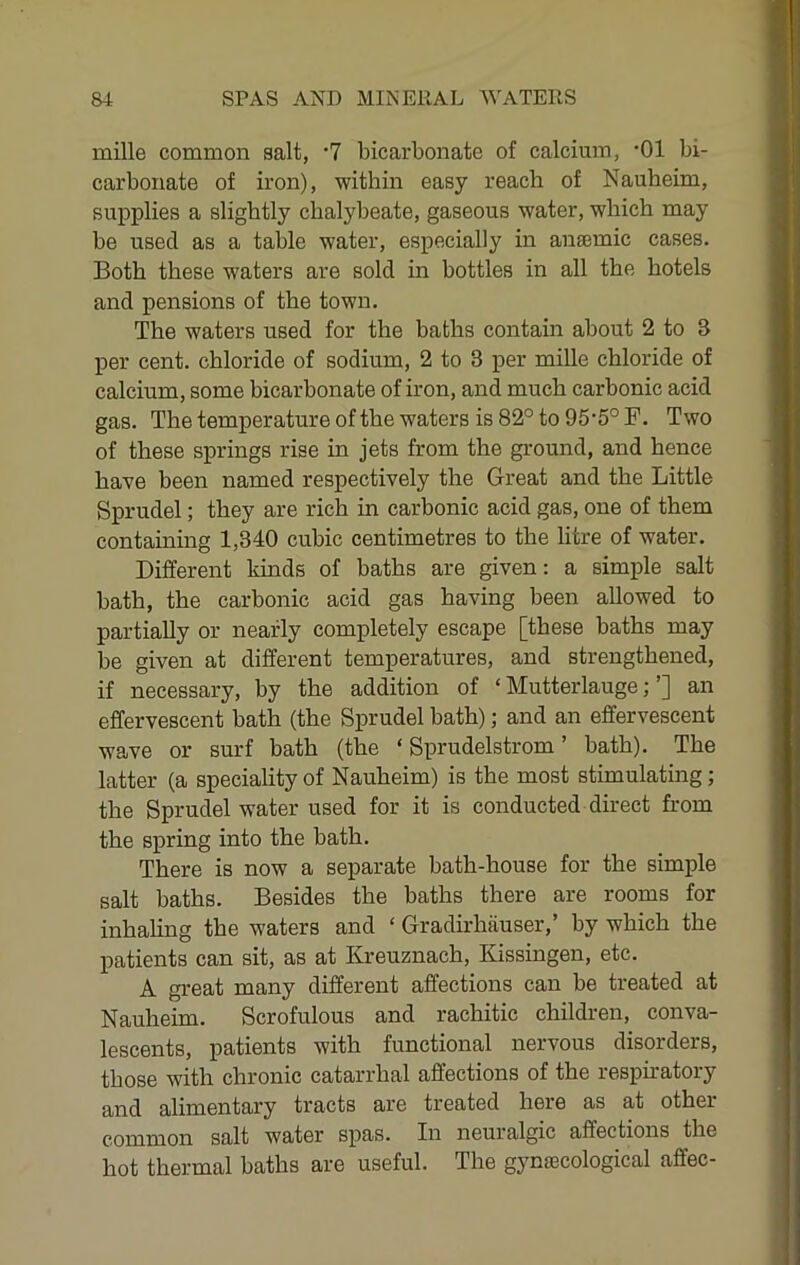 mille common salt, ‘7 bicarbonate of calcium, *01 bi- carbonate of iron), within easy reach of Nauheim, supplies a slightly chalybeate, gaseous water, which may be used as a table water, especially in amemic cases. Both these waters are sold in bottles in all the hotels and pensions of the town. The waters used for the baths contain about 2 to S per cent, chloride of sodium, 2 to 3 per mille chloride of calcium, some bicarbonate of iron, and much carbonic acid gas. Thetemj)eratureofthewatersis82°to95'5°F. Two of these springs rise in jets from the ground, and hence have been named respectively the Great and the Little Sprudel; they are rich in carbonic acid gas, one of them containing 1,340 cubic centimetres to the litre of water. Different kinds of baths are given: a simple salt bath, the carbonic acid gas having been allowed to partially or nearly completely escape [these baths may be given at different temperatures, and strengthened, if necessary, by the addition of ‘ Mutterlauge; ’] an effervescent hath (the Sprudel bath); and an effervescent wave or surf hath (the ‘ Sprudelstrom ’ bath). The latter (a speciality of Nauheim) is the most stimulating; the Sprudel water used for it is conducted direct from the spring into the bath. There is now a separate bath-house for the simple salt baths. Besides the baths there are rooms for inhahng the waters and ‘ Gradirhfiuser,’ by which the patients can sit, as at Kreuznach, Kissingen, etc. A great many different affections can be treated at Nauheim. Scrofulous and rachitic children, conva- lescents, patients with functional nervous disorders, those with chronic catarrhal affections of the respiratory and alimentary tracts are treated here as at other common salt water spas. In neuralgic affections the hot thermal baths are useful. The gynsscological affec-