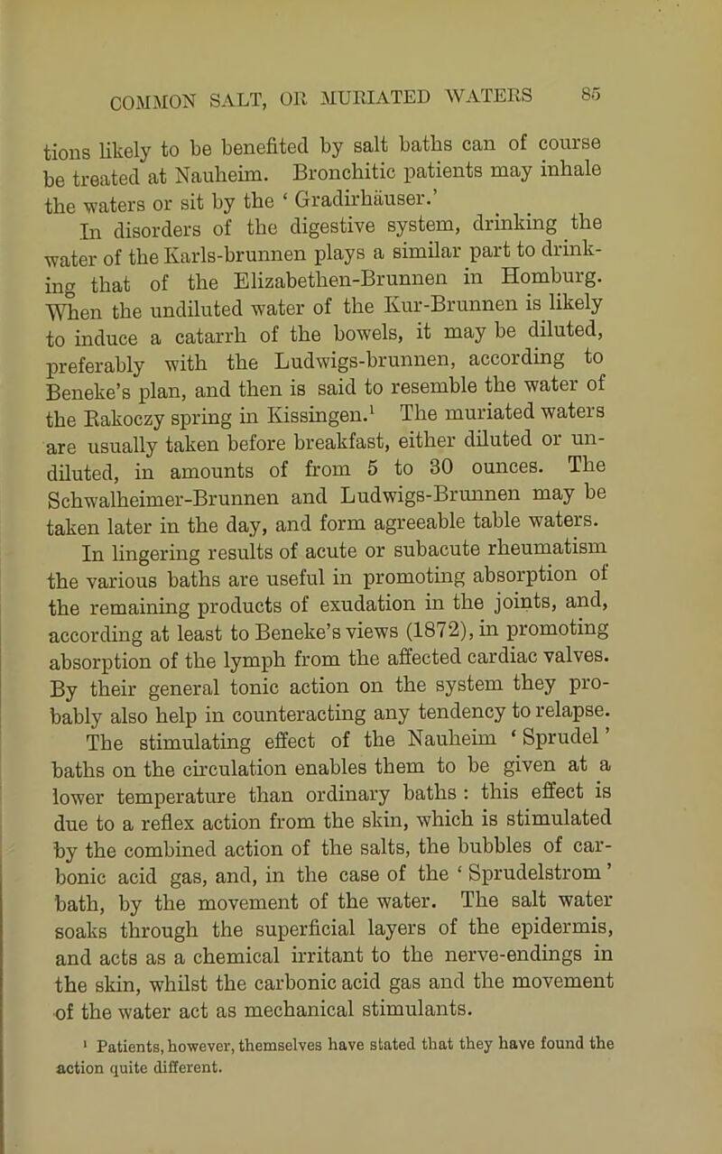 tions likely to be benefited by salt baths can of course be treated at Nauheim. Bronchitic patients may inhale the waters or sit by the ‘ Gradirhauser.’ In disorders of the digestive system, drinking the water of the Karls-brunnen plays a similar part to drink- ing that of the Elizabethen-Brunnen in Homburg. When the undiluted water of the Kur-Brunnen is likely to induce a catarrh of the bowels, it may be diluted, preferably with the Ludwigs-brunnen, according to Beneke’s plan, and then is said to resemble the water of the Bakoczy spring in IGssingen.^ The muriated waters are usually taken before breakfast, either diluted or un- diluted, in amounts of from 5 to 30 ounces. The Schwalheimer-Brunnen and Ludwigs-Brminen may he taken later in the day, and form agreeable table waters. In lingering results of acute or subacute rheumatism the various haths are useful in promoting absorption of the remaining products of exudation in the joints, and, according at least to Beneke’s views (1872), in promoting absorption of the lymph from the affected cardiac valves. By their general tonic action on the system they pro- bably also help in counteracting any tendency to relapse. The stimulating effect of the Nauheim ‘ Sprudel baths on the ch’culation enables them to he given at a lower temperature than ordinary haths : this effect is due to a reflex action from the skin, which is stimulated by the combined action of the salts, the bubbles of car- bonic acid gas, and, in the case of the ‘ Sprudelstrom ’ bath, by the movement of the water. The salt water soaks through the superficial layers of the epidermis, and acts as a chemical irritant to the nerve-endings in the skin, whilst the carbonic acid gas and the movement of the water act as mechanical stimulants. ‘ Patients, however, themselves have stated that they have found the action quite different.