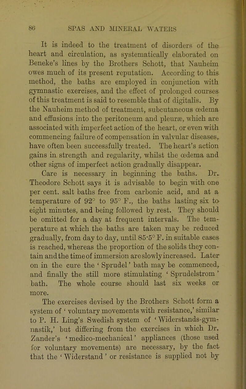 It is indeed to the treatment of disorders of tho heart and ch’culation, as systematically elaborated on Beneke’s lines by the Brothers Schott, that Nauheim owes much of its present reputation. According to this method, the baths are employed in conjunction with gymnastic exercises, and the effect of prolonged courses of this treatment is said to resemble that of digitalis. By the Nauheim method of treatment, subcutaneous oedema and effusions into the peritoneum and pleurte, which are associated with imperfect action of the heart, or even with commencing failure of compensation in valvular diseases, have often been successfully treated. The heart’s action gains in strength and regularity, whilst the oedema and other signs of imperfect action gradually disappear. Care is necessary in beginning the baths. Div Theodore Schott says it is advisable to begin with one per cent, salt baths free from carbonic acid, and at a temperature of 92° to 95° F., the baths lasting six to- eight minutes, and being followed by rest. They should be omitted for a day at frequent intervals. The tem- perature at which the baths are taken may be reduced gradually, from day to day, until 85‘5° F. in suitable cases is reached, whereas the proportion of the solids they con- tain and the time of immersion are slowly increased. Later on in the cure the ‘ Sprudel ’ bath may be commenced, and finally the still more stimulating ‘ Sprudelstrom ’ bath. The whole course should last six w'eeks or more. The exercises devised by the Brothers Schott form a system of ‘ voluntary movements with resistance,’ similar to P. H. Ling’s Swedish system of ‘ Widerstands-gym- nastik,’ but differing from the exercises in which Dr. Zander’s ‘ medico-mechanical ’ appliances (those used i'or voluntary movements) are necessary, by the fact that the ‘ Widerstand ’ or resistance is suimlied not by