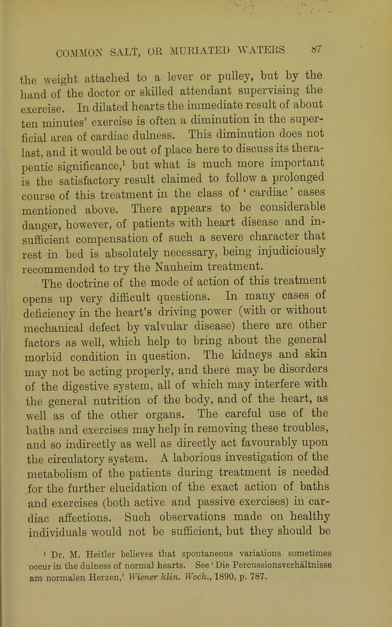 the weight attached to a lever or pulley, but by the baud of the doctor or skilled attendant supervising the exercise. In dilated hearts the immediate result of about ten minutes’ exercise is often a diminution in the super- ficial area of cardiac duhiess. This diminution does not last, and it would be out of j)lace here to discuss its thera- peutic significance,* but what is much more important is the satisfactory result claimed to follow a prolonged course of this treatment in the class of ‘ cardiac cases mentioned above. There appears to be considerable danger, however, of patients with heart disease and in- sufficient compensation of such a severe character that rest in bed is absolutely necessary, bemg injudiciously recommended to try the Nauheim treatment. The doctrine of the mode of action of this treatment opens up very difficult questions. In many cases of deficiency in the heart’s driving power (with or without mechanical defect by valvular disease) there are other factors as well, which help to bring about the general morbid condition in question. The kidneys and skin may not be acting properly, and there may be disorders of the digestive system, all of which may interfere with the general nutrition of the body, and of the heart, as well as of the other organs. The careful use of the baths and exercises may help in removing these troubles, and so indirectly as well as directly act favourably upon the circulatory system. A laborious investigation of the metabolism of the patients during treatment is needed for the further elucidation of the exact action of baths and exercises (both active and passive exercises) in car- diac affections. Such observations made on healthy individuals would not be sufficient, hut they should be ' Dr. M. Heitler believes that spontaneous variations sometimes occur in the dulness of normal hearts. See ‘ Die Percussionsverhaltnisse am normalen Herzen,’ Wiener klin. Wocli., 1890, p. 787.