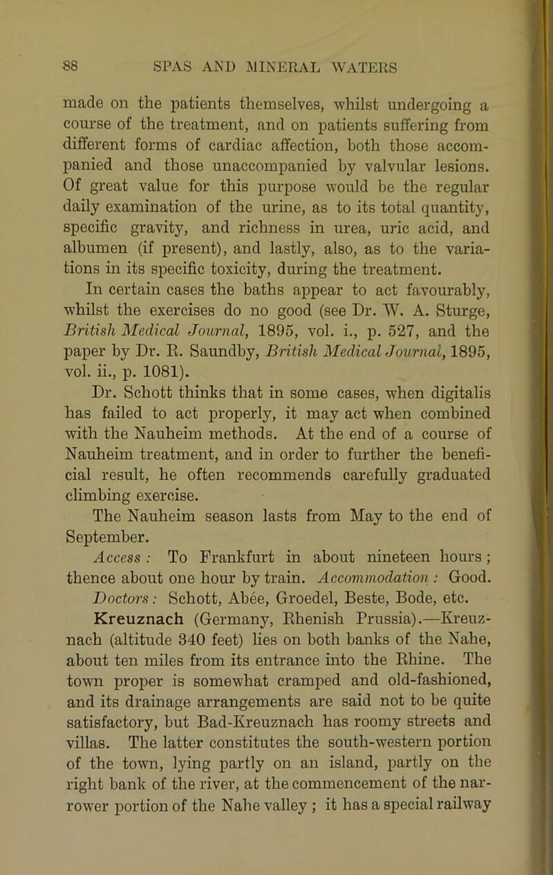 made on the patients themselves, whilst undergoing a course of the treatment, and on patients suffering from different forms of cardiac affection, both those accom- panied and those unaccompanied by valvular lesions. Of great value for this purpose would be the regular daily examination of the urine, as to its total quantity, specific gravity, and richness in urea, uric acid, and albumen (if present), and lastly, also, as to the varia- tions in its specific toxicity, during the treatment. In certain cases the baths appear to act favourably, whilst the exercises do no good (see Dr. W. A. Sturge, British Medical Journal, 1895, vol. i., p. 527, and the paper by Dr. E. Saundby, British MedicalJournal, 1895, vol. ii., p. 1081). Dr. Schott thinks that in some cases, when digitalis has failed to act properly, it may act when combined with the Nauheim methods. At the end of a course of Nauheim treatment, and in order to further the benefi- cial result, he often recommends carefully graduated climbing exercise. The Nauheim season lasts from May to the end of September. Access : To Frankfurt in about nineteen hours; thence about one hour by train. Accommodation : Good. Doctors: Schott, Abee, Groedel, Beste, Bode, etc. Kreuznach (Germany, Ehenish Prussia).—Kreuz- nach (altitude 340 feet) lies on both banks of the Nahe, about ten miles from its entrance into the Ehine. The town proper is somewhat cramped and old-fashioned, and its drainage arrangements are said not to be quite satisfactory, but Bad-Kreuznach has roomy streets and villas. The latter constitutes the south-western portion of the town, lying partly on an island, partly on the right bank of the river, at the commencement of the nar- rower portion of the Nahe valley ; it has a special railway