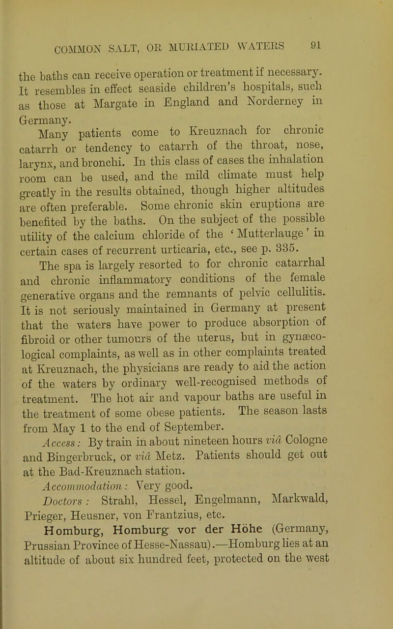 the baths can receive operation or treatment if necessary. It resembles in effect seaside children’s hospitals, such as those at Margate in England and Norderney in Germany. Many patients come to Kreuznach for chronic catarrh or tendency to catarrh of the throat, nose, larynx, and bronchi. In this class of cases the inhalation room can be used, and the mild climate must help gi-eatly in the results obtained, though higher altitudes are often preferable. Some chronic skin eruptions are benefited by the baths. On the subject of the possible utility of the calcium chloride of the ‘ Mutterlauge ’ in certain cases of recurrent urticaria, etc., see p. 335. The spa is largely resorted to for chronic catarrhal and chronic inflammatory conditions of the female generative organs and the remnants of pelvic cellulitis. It is not seriously maintained hi Germany at present that the waters have power to produce absorption of fibroid or other tumours of the uterus, but in gynteco- logical complaints, as well as in other complaints treated at Kreuznach, the physicians are ready to aid the action of the waters by ordinary well-recognised methods of treatment. The hot air and vapour baths are useful in the treatment of some obese patients. The season lasts from May 1 to the end of September. Access: By train in about nineteen hours via Cologne and Bingerbruck, or via Metz. Patients should get out at the Bad-Kreuznach station. Accommodation: Very good. Doctors: Strahl, Hessel, Engelmann, Markwald, Prieger, Heusner, von Frantzius, etc. Homburg, Homburg vor der Hohe (Germany, Prussian Province of Hesse-Nassau).—Homburg lies at an altitude of about six hundred feet, protected on the west