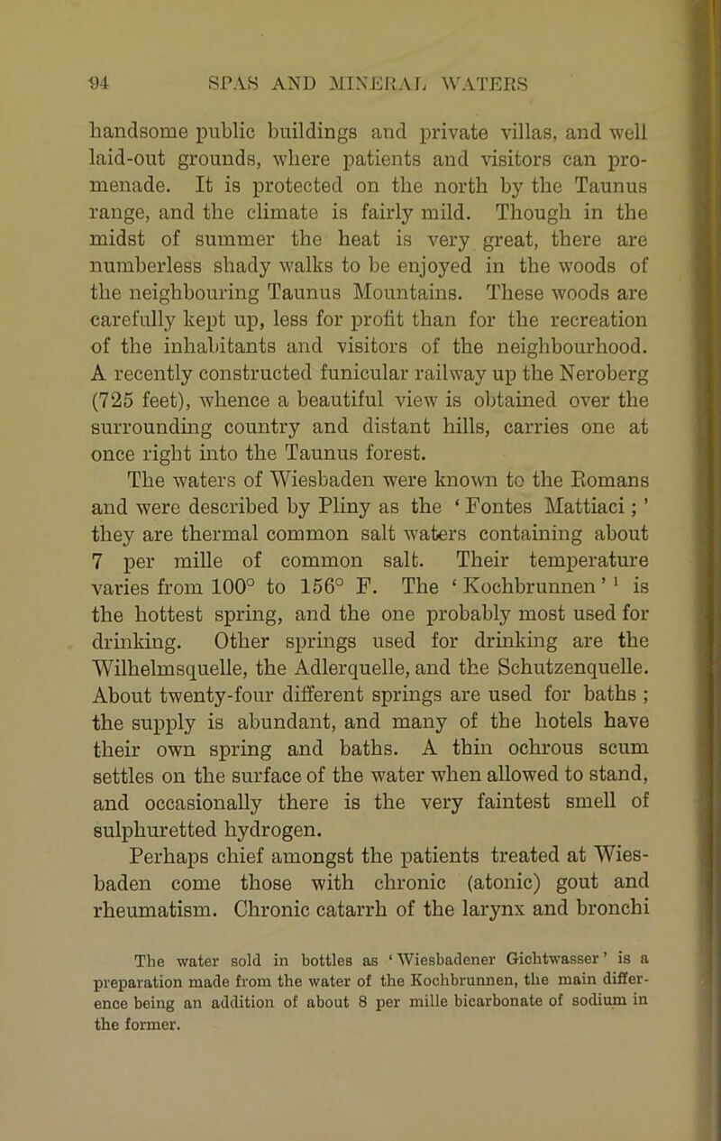handsome public buildings and private villas, and well laid-out grounds, where patients and visitors can pro- menade. It is protected on the north by the Taunus range, and the climate is fairly mild. Though in the midst of summer the heat is very great, there are numberless shady walks to be enjoyed in the woods of the neighbouring Taunus Mountains. These woods are carefully kept up, less for profit than for the recreation of the inhabitants and visitors of the neighbourhood. A recently constructed funicular railway up the Neroberg (725 feet), whence a beautiful view is oljtained over the surrounding country and distant hills, carries one at once right into the Taunus forest. The waters of Wiesbaden were known to the Komans and were described by Pliny as the ‘ Pontes Mattiaci; ’ they are thermal common salt waters containing about 7 per mille of common salt. Their temperature varies from 100° to 156° P. The ‘ Kochbrunnen ’ ’ is the hottest spring, and the one probably most used for drinking. Other springs used for drinking are the Wilhelmsquelle, the Adlerquelle, and the Schutzenquelle. About twenty-four different springs are used for baths ; the supply is abundant, and many of the hotels have their own spring and baths. A thin ochrous scum settles on the surface of the water when allowed to stand, and occasionally there is the very faintest smell of sulphuretted hydrogen. Perhaps chief amongst the patients treated at Wies- baden come those with chronic (atonic) gout and rheumatism. Chronic catarrh of the larynx and bronchi The water sold in bottles as ‘ Wiesbadener Gicbtwasser ’ is a preparation made from the water of the Kochbrunnen, the main differ- ence being an addition of about 8 per mille bicarbonate of sodium in the former.