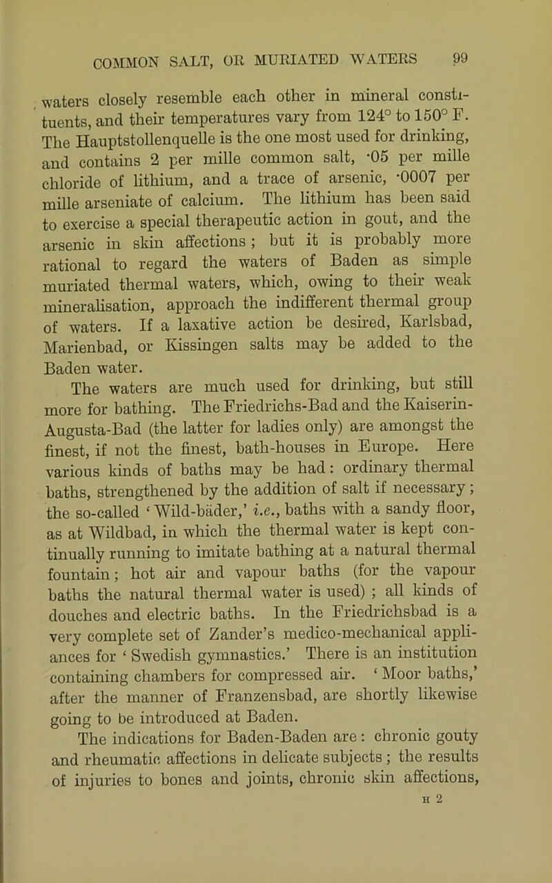 waters closely resemble each other in mineral consti- tuents, and their temperatures vary from 124° to 150° F. The HauptstoUenquelle is the one most used for drinking, and contains 2 per mille common salt, -05 per mille chloride of lithium, and a trace of arsenic, -0007 per mille arseniate of calcium. The lithium has been said to exercise a special therapeutic action in gout, and the arsenic in skin affections; but it is probably more rational to regard the waters of Baden as simple muriated thermal waters, which, owing to their weak minerahsation, approach the indifferent thermal group of waters. If a laxative action be desked, Karlsbad, Marienbad, or Kissingen salts may be added to the Baden water. The waters are much used for drinking, but still more for bathing. The Friedrichs-Bad and the Kaiserin- Augusta-Bad (the latter for ladies only) are amongst the finest, if not the finest, bath-houses in Europe. Here various kinds of baths may be had: ordinary thermal baths, strengthened by the addition of salt if necessary; the so-called ‘ Wild-biider,’ i.e., baths with a sandy floor, as at Wildbad, in which the thermal water is kept con- tinually running to imitate bathing at a natural thermal fountain; hot ah* and vapour baths (for the vapour baths the natural thermal water is used) ; all kinds of douches and electric baths. In the Friedidchsbad is a very complete set of Zander’s medico-mechanical appli- ances for ‘ Swedish gymnastics.’ There is an institution containing chambers for compressed air. ‘ Moor baths,’ after the manner of Franzensbad, are shortly likewise going to be introduced at Baden. The indications for Baden-Baden are: chronic gouty and rheumatic affections in delicate subjects ; the results of injuries to bones and johits, chronic skin affections,