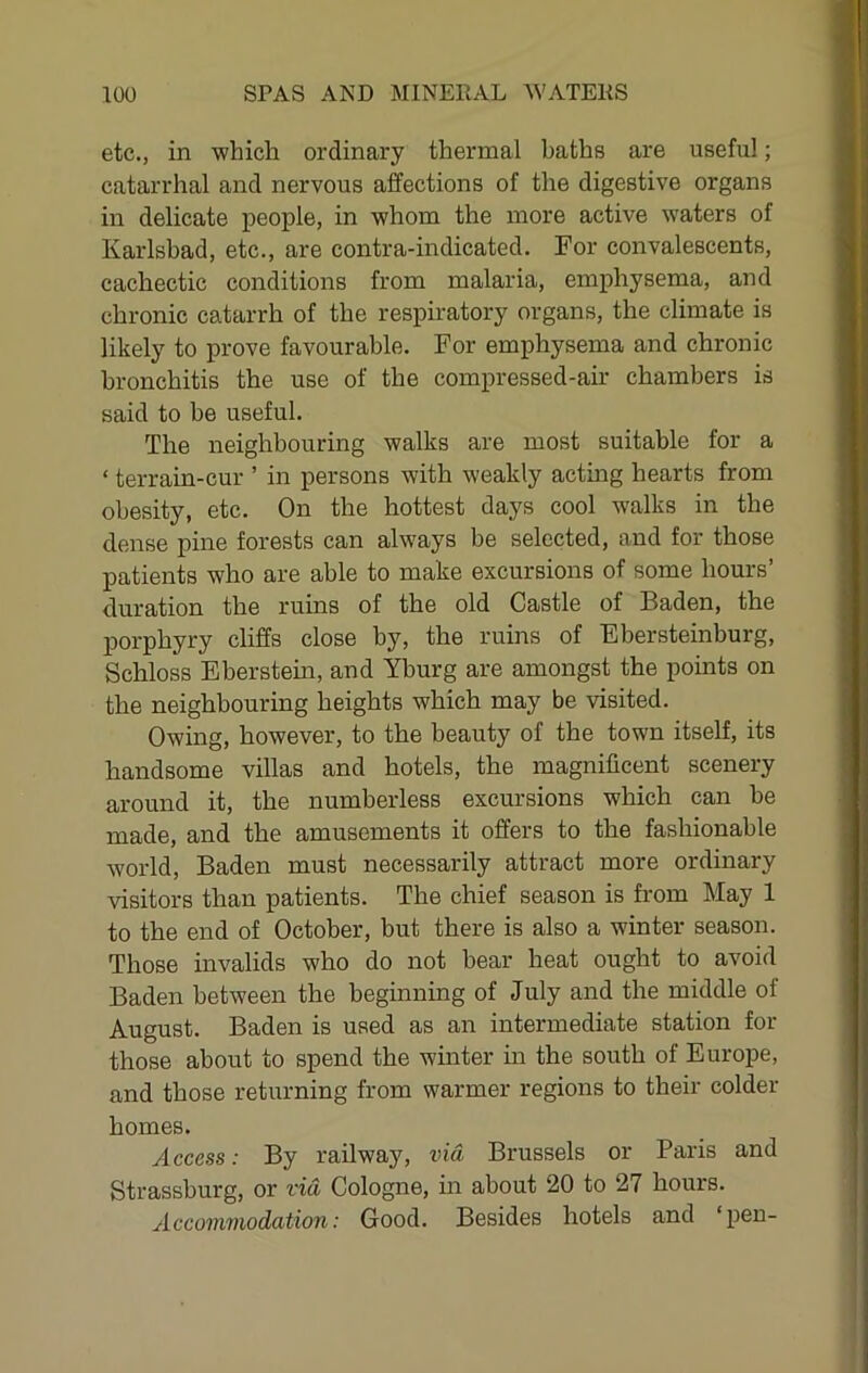 etc., in which ordinary thermal baths are useful; catarrhal and nervous affections of the digestive organs in delicate people, in whom the more active waters of Karlsbad, etc., are contra-indicated. For convalescents, cachectic conditions from malaria, emphysema, and chronic catarrh of the respiratory organs, the climate is likely to prove favourable. For emphysema and chronic bronchitis the use of the compressed-air chambers is said to be useful. The neighbouring walks are most suitable for a ‘ terrain-cur ’ in persons with weakly acting hearts from obesity, etc. On the hottest days cool walks in the dense pine forests can always be selected, and for those patients who are able to make excursions of some hours’ duration the ruins of the old Castle of Baden, the porphyry cliffs close by, the ruins of Ebersteinburg, Schloss Eberstein, and Yburg are amongst the points on the neighbouring heights which may be visited. Owing, however, to the beauty of the town itself, its handsome villas and hotels, the magnificent scenery around it, the numberless excursions which can he made, and the amusements it offers to the fashionable world, Baden must necessarily attract more ordinary visitors than patients. The chief season is from May 1 to the end of October, but there is also a winter season. Those invalids who do not bear heat ought to avoid Baden between the beginning of July and the middle of August. Baden is used as an intermediate station for those about to spend the winter in the south of Europe, and those returning from warmer regions to their colder homes. Access: By railway, via Brussels or Paris and Strassburg, or via Cologne, in about 20 to 27 hours. Accommodation: Good. Besides hotels and ‘pen-