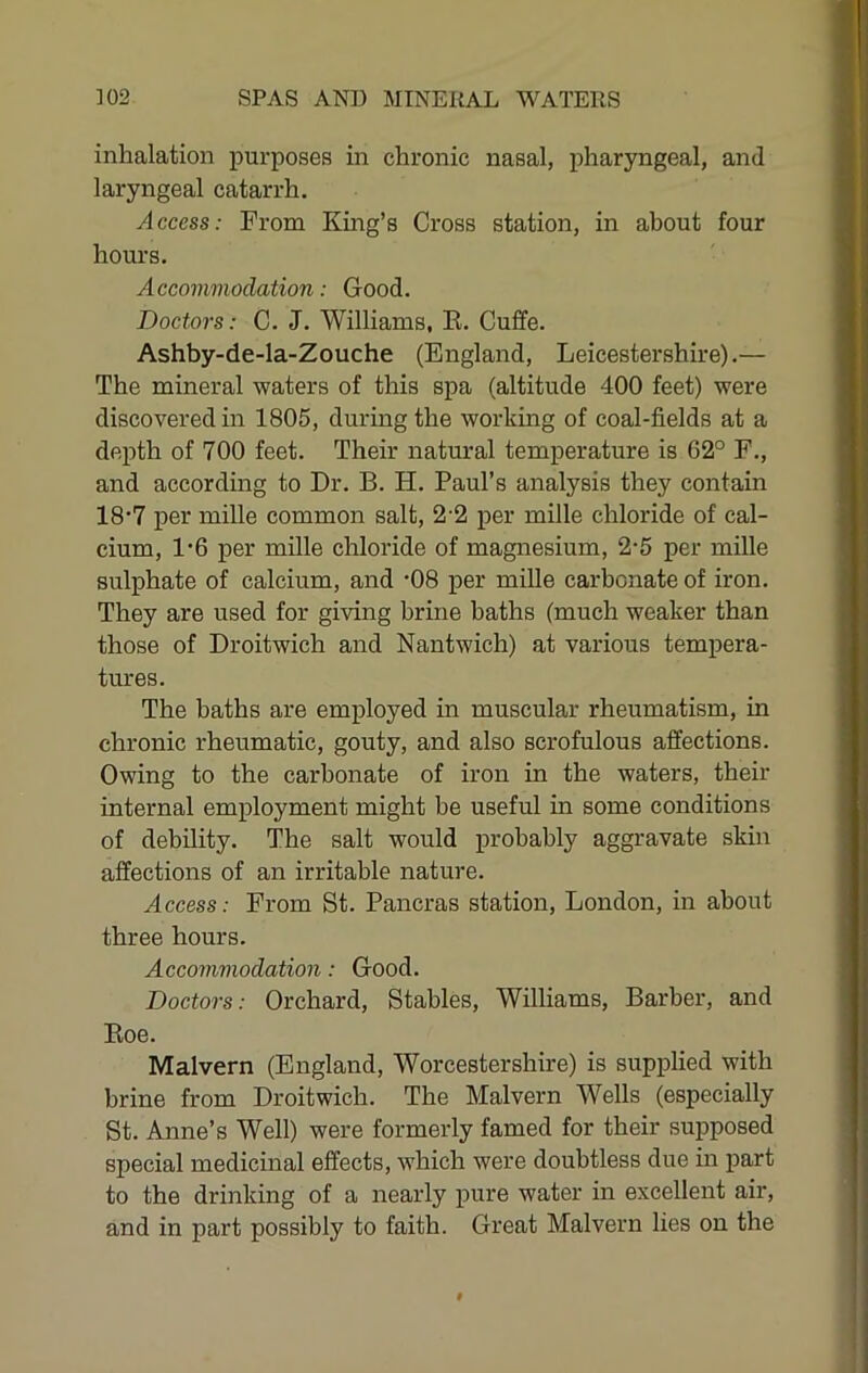 inhalation purposes in chronic nasal, pharyngeal, and laryngeal catarrh. Access: From King’s Cross station, in about four hours. Accommodation: Good. Doctors: C. J. Williams, E. Cuffe. Ashby-de-la-Zouche (England, Leicestershire).— The mineral waters of this spa (altitude 400 feet) were discovered in 1805, during the working of coal-fields at a depth of 700 feet. Their natural temperature is 62° F., and according to Dr. B. H. Paul’s analysis they contain 18’7 per mille common salt, 2-2 per mille chloride of cal- cium, 1’6 per mille chloride of magnesium, 2-5 per mille sulphate of calcium, and *08 per mille carbonate of iron. They are used for giving brine baths (much weaker than those of Droitwich and Nantwich) at various tempera- tures. The baths are employed in muscular rheumatism, in chronic rheumatic, gouty, and also scrofulous affections. Owing to the carbonate of iron in the waters, their internal employment might be useful in some conditions of debility. The salt would probably aggravate skin affections of an irritable nature. Access: From St. Pancras station, London, in about three hours. Accommodation: Good. Doctors: Orchard, Stables, Williams, Barber, and Koe. Malvern (England, Worcestershire) is supplied with brine from Droitwich, The Malvern Wells (especially St. Anne’s Well) were formerly famed for their supposed special medicinal effects, which were doubtless due in part to the drinking of a nearly pure water in excellent air, and in part possibly to faith. Great Malvern lies on the