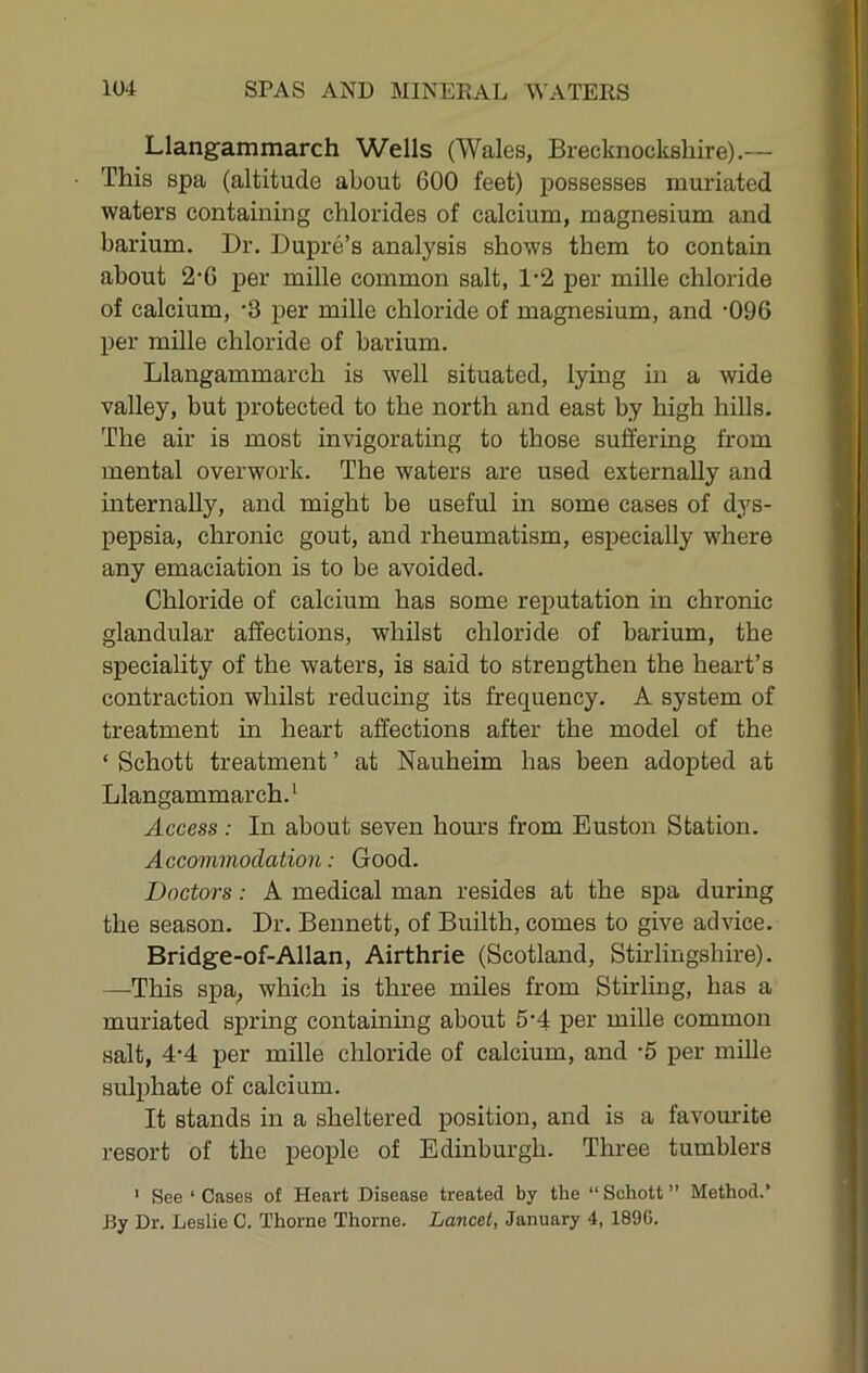Llangammarch Wells (Wales, Brecknockshire).— This spa (altitude about 600 feet) j^ossesses muriated waters containing chlorides of calcium, magnesium and barium. Dr. Dupre’s analysis shows them to contain about 2‘6 jjer mille common salt, 1-2 per mille chloride of calcium, -3 per mille chloride of magnesium, and '096 per mille chloride of barium. Llangammarch is well situated, lying in a wide valley, but protected to the north and east by high hills. The air is most invigorating to those suffering from mental overwork. The waters are used externally and internally, and might be useful in some cases of dys- pepsia, chronic gout, and rheumatism, especially where any emaciation is to be avoided. Chloride of calcium has some reputation in chronic glandular affections, whilst chloride of barium, the speciality of the waters, is said to strengthen the heart’s contraction whilst reducing its frequency. A system of treatment m heart affections after the model of the ‘ Schott treatment ’ at Nauheim has been adopted at Llangammarch.' Access: In about seven hours from Euston Station. Accommodation: Good. Doctors: A medical man resides at the spa during the season. Dr. Bennett, of Builth, comes to give advice. Bridge-of-Allan, Airthrie (Scotland, Sthdingshire). —This spa; which is three miles from Stirling, has a muriated spring containmg about 5'4 per mille common salt, 4-4 per mille chloride of calcium, and -5 per mille sulphate of calcium. It stands in a sheltered position, and is a favourite resort of the people of Edinburgh. Three tumblers ' See ‘ Cases of Heart Disease treated by the “ Schott ” Method.’ By Dr. Leslie C. Thorne Thorne, Lancet, January 4, 189G.