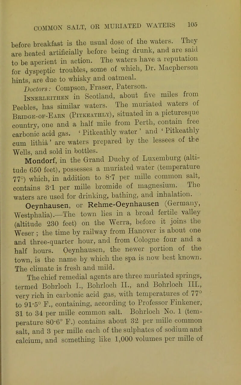 before breakfast is the usual dose of the waters. They are heated artificially before being drunk, and are saul to be aperient in action. The waters have a reputation for dyspeptic troubles, some of which. Dr. Macphersoii hints, are due to whisky and oatmeal. Doctors: Compson, Fraser, Paterson. Innerleithen in Scotland, about five miles from Peebles, has similar waters. The muriated waters ot Bridge-of-Eabn (Pitkeathlv) , situated in a picturescpie country, one and a half mile from Perth, contain free carbonic acid gas. ‘ Pitkeathly water ’ and ‘ Pitkeathly cum lithia’ are waters prepared by the lessees of the Wells, and sold m bottles. Mondorf, in the Grand Duchy of Luxemburg (alti- tude 650 feet), possesses a muriated water (temperature 77°) which, in addition to 8'7 per mille common salt, contains 3-1 per mille bromide of magnesium. The waters are used for drinking, bathing, and inhalation. Oeynhausen, or Rehme-Oeynhausen (Germany, Westphalia).—The town lies in a broad fertile valley (altitude 230 feet) on the Werra, before it joins the Weser ; the time by railway from Hanover is about one and three-quarter hour, and from Cologne four and a half hours. Oeynhausen, the newer portion of the town, is the name by which the spa is now best known. The climate is fresh and mild. The chief remedial agents are three muriated springs, termed Bohrloch I., Bohrloch II., and Bohrloch III., very rich in carbonic acid gas, with temperatures of 77° to 91‘5° F., containing, according to Professor Finkener, 31 to 34 per mille common salt. Bohrloch No. 1 (tem- perature 80-6° F.) contains about 32 per mille common salt, and 3 per mille each of the sulphates of sodium and calcium, and something like 1,000 volumes per mille of