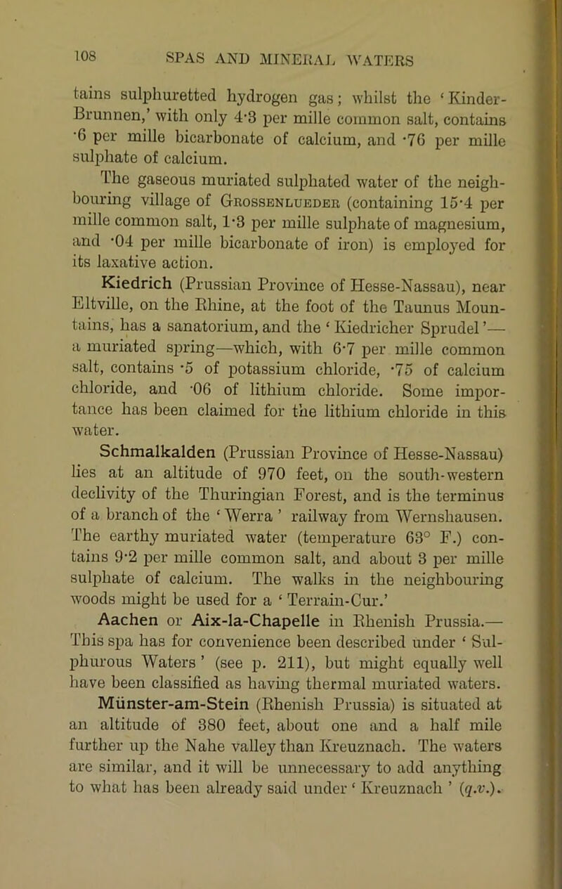 tains sulphuretted hydrogen gas; whilst the ‘ Kinder- Brunnen,’ with only 4'3 per mille common salt, contains ■6 per mille bicarbonate of calcium, and ‘76 per mille sulphate of calcium. The gaseous muriated sulj>hated water of the neigh- bouring village of Geossenlueder (containing 15'4 per mille common salt, 1'3 per mille sulphate of magnesium, and '04 per mille bicarbonate of iron) is employed for its laxative action. Kiedrich (Prussian Province of Hesse-Nassau), near Eltville, on the Khine, at the foot of the Taunus Moun- tains, has a sanatorium, and the ‘ Iviedricher Sprudel ’— a muriated sjjring—which, with 6'7 per mille common salt, contains -5 of potassium chloride, '75 of calcium chloride, and 06 of lithium chloride. Some impor- tance has been claimed for the lithium chloride in this water. Schmalkalden (Prussian Pi'ovince of Hesse-Nassau) Lies at an altitude of 970 feet, on the south-western decHvity of the Thuringian Forest, and is the terminus of a branch of the ‘ Werra ’ railway from Wernshausen. The earthy muriated water (temperature 63° F.) con- tains 9’2 ]jer mille common salt, and about 3 per mille sulphate of calcium. The walks m the neighbouring woods might be used for a ‘ Terrain-Cur.’ Aachen or Aix-la-Chapelle hi Ehenish Prussia.— This spa has for convenience been described under ‘ Sul- phurous Waters ’ (see p. 211), but might equally well have been classified as having thermal muriated waters. Miinster-am-Stein (Ehenish Prussia) is situated at an altitude of 380 feet, about one and a half mile further up the Nahe valley than Kreuznach. The waters are similar, and it will be unnecessary to add anything to what has been already said under ‘ Kreuznach ’ {q.v.).