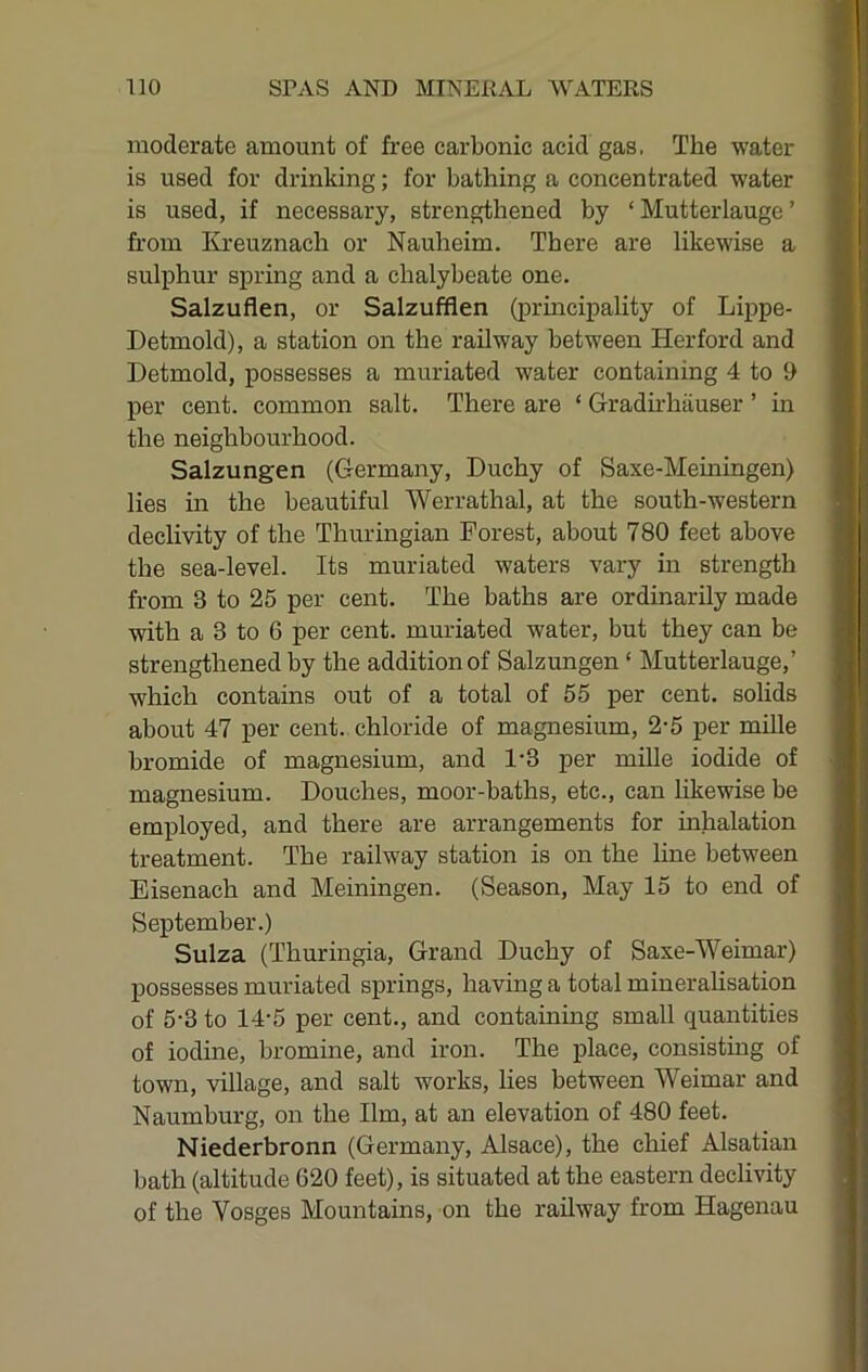 moderate amount of free carbonic acid gas. The water is used for drinking; for bathing a concentrated water is used, if necessary, strengthened by ‘ Mutterlauge ’ from I{jfeuznach or Nauheim. There are likewise a sulphur spring and a chalybeate one. Salzuflen, or Salzufflen (principality of Lij>pe- Detmold), a station on the railway between Herford and Detmold, possesses a muriated water containing 4 to i> per cent, common salt. There are ‘ Gradirhiiuser ’ in the neighbourhood. Salzungen (Germany, Duchy of Saxe-Meiningen) lies in the beautiful Werrathal, at the south-western declivity of the Thuringian Forest, about 780 feet above the sea-level. Its muriated waters vary in strength from 3 to 25 per cent. The baths are ordinarily made with a 3 to 6 per cent, muriated water, but they can be strengthened by the addition of Salzungen ‘ Mutterlauge,’ which contains out of a total of 55 per cent, solids about 47 per cent., chloride of magnesium, 2-5 per mille bromide of magnesium, and 1'3 per mille iodide of magnesium. Douches, moor-baths, etc., can likewise be employed, and there are arrangements for inhalation treatment. The railway station is on the line between Eisenach and Meiningen. (Season, May 15 to end of September.) Suiza (Thuringia, Grand Duchy of Saxe-Weimar) possesses muriated springs, having a total mineraUsation of 5-3 to 14-5 per cent., and containing small quantities of iodine, bromine, and iron. The place, consisting of town, village, and salt works, lies between Weimar and Naumburg, on the Ilm, at an elevation of 480 feet. Niederbronn (Germany, Alsace), the chief Alsatian bath (altitude 620 feet), is situated at the eastern declivity of the Vosges Mountains, on the railway from Hagenau