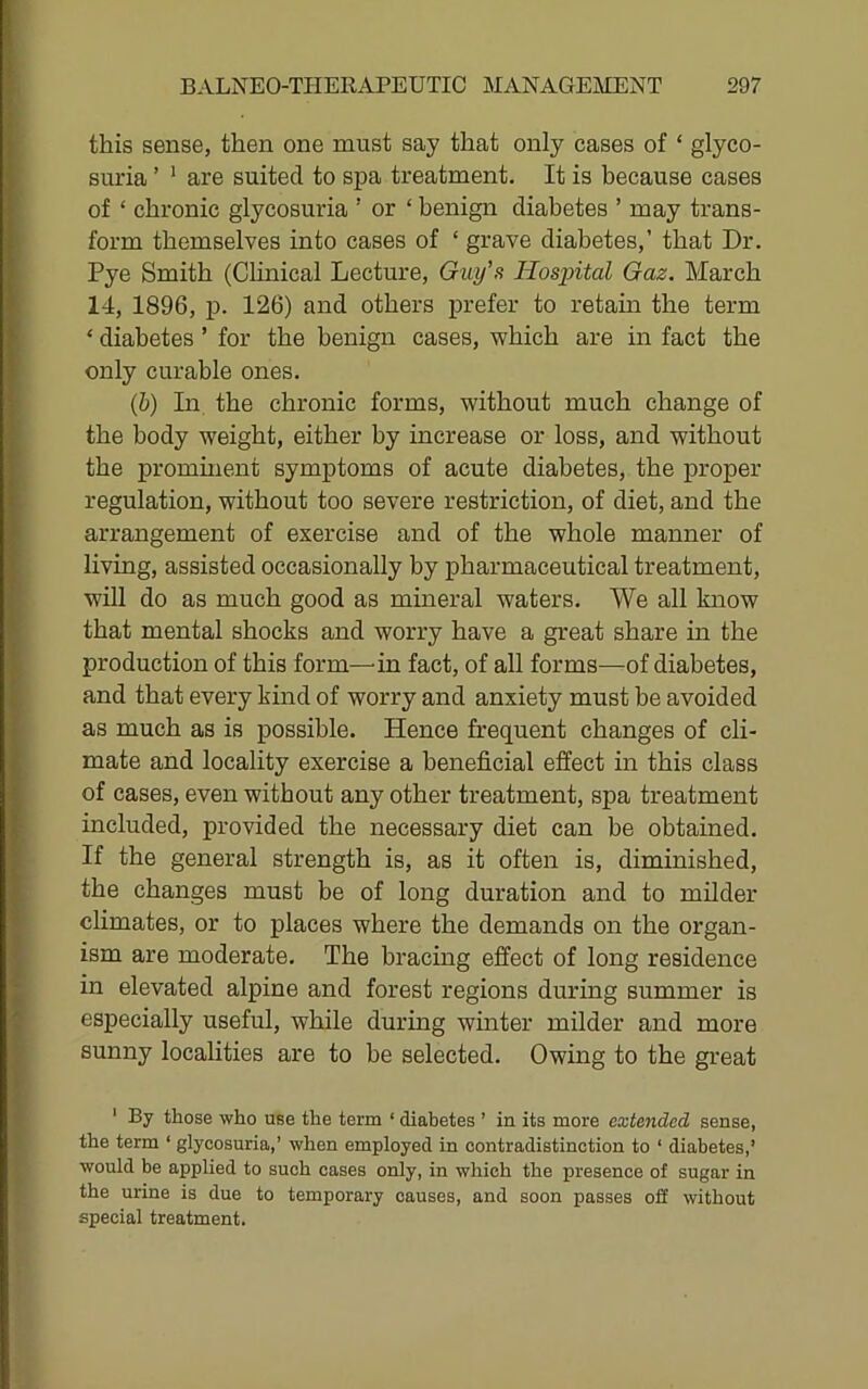 this sense, then one must say that only cases of ‘ glyco- suria ’ '■ are suited to spa treatment. It is because cases of ‘ chronic glycosuria ’ or ‘ benign diabetes ’ may trans- form themselves into cases of ‘ grave diabetes,’ that Dr. Pye Smith (Clinical Lecture, Guy’s Hospital Gaz. March 14, 1896, p. 126) and others prefer to retain the term ‘ diabetes ’ for the benign cases, which are in fact the only curable ones. (b) In the chronic forms, without much change of the body weight, either by increase or loss, and without the promment symptoms of acute diabetes, the proper regulation, without too severe restriction, of diet, and the arrangement of exercise and of the whole manner of living, assisted occasionally by pharmaceutical treatment, will do as much good as mineral waters. We all know that mental shocks and worry have a great share in the production of this form—in fact, of all forms—of diabetes, and that every kind of worry and anxiety must be avoided as much as is possible. Hence frequent changes of cli- mate and locality exercise a beneficial effect in this class of cases, even without any other treatment, spa treatment included, provided the necessary diet can be obtained. If the general strength is, as it often is, diminished, the changes must be of long duration and to milder chmates, or to places where the demands on the organ- ism are moderate. The bracing effect of long residence in elevated alpine and forest regions during summer is especially useful, while during winter milder and more sunny localities are to be selected. Owing to the great ' By those who use the term ‘ diabetes ’ in its more extended sense, the term ‘ glycosuria,’ when employed in contradistinction to ‘ diabetes,’ would be applied to such cases only, in which the presence of sugar in the urine is due to temporary causes, and soon passes oS without special treatment.