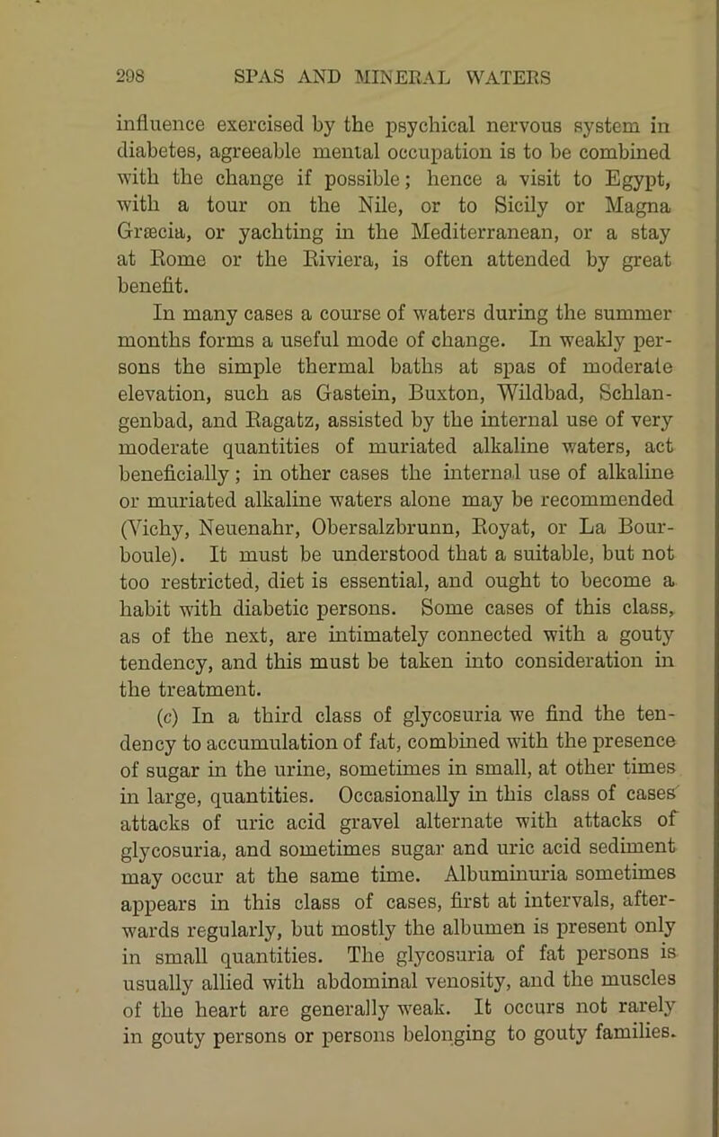 influence exercised by the psychical nervous system in diabetes, agreeable mental occupation is to be combined with the change if possible; hence a visit to Egypt, with a tour on the Nile, or to Sicily or Magna Grsecia, or yachting in the Mediterranean, or a stay at Kome or the Eiviera, is often attended by great benefit. In many cases a course of waters during the summer months forms a useful mode of change. In weakly per- sons the simple thermal baths at spas of moderate elevation, such as Gastein, Buxton, Wildbad, Schlan- genbad, and Eagatz, assisted by the internal use of very moderate quantities of muriated alkaline waters, act beneficially ; in other cases the internal use of alkaline or muriated alkaline waters alone may be recommended (Vichy, Neuenahr, Obersalzbrunn, Eoyat, or La Bour- boule). It must be understood that a suitable, but not too restricted, diet is essential, and ought to become a habit with diabetic persons. Some cases of this class, as of the next, are intimately connected with a gouty tendency, and this must be taken into consideration in the treatment. (c) In a third class of glycosuria we find the ten- dency to accumulation of fat, combmed with the presence of sugar in the urine, sometimes in small, at other times in large, quantities. Occasionally in this class of cases attacks of uric acid gravel alternate with attacks of glycosuria, and sometimes sugar and uric acid sediment may occur at the same time. Albuminuria sometimes appears in this class of cases, first at intervals, after- wards regularly, but mostly the albumen is present only in small quantities. The glycosuria of fat persons is usually allied with abdominal venosity, and the muscles of the heart are generally weak. It occurs not rarely in gouty persons or persons belonging to gouty families.