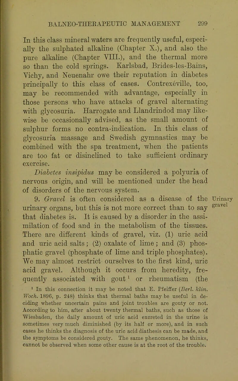 In this class mineral waters are frequently useful, especi- ally the sulphated alkaline (Chapter X.), and also the pure alkaline (Chapter VIII.), and the thermal more so than the cold springs. Karlsbad, Brides-les-Bains, Vichy, and Neuenahr owe their reputation in diabetes principally to this class of cases. Contrexeville, too, may be recommended with advantage, especially in those persons who have attacks of gravel alternating with glycosuria. Harrogate and Llandrindod may like- wise be occasionally advised, as the small amount of sulj)hur forms no contra-indication. In this class of glycosuria massage and Swedish gymnastics may be combined with the spa treatment, when the patients are too fat or disinclined to take sufficient ordinary exercise. Diabetes insipidus may be considered a polyuria of nervous origin, and will be mentioned under the head of disorders of the nervous system. 9. Gravel is often considered as a disease of the Urinary urinary organs, but this is not more correct than to say gravel that diabetes is. It is caused by a disorder in the assi- milation of food and in the metabolism of the tissues. There are different kinds of gravel, viz. (1) uric acid and uric acid salts; (2) oxalate of lime ; and (3) phos- phatic grawel (phosphate of lime and triple phosphates). We may almost restrict ourselves to the first kind, uric acid gravel. Although it occurs from heredity, fre- quently associated with gout' or rheumatism (the • In this connection it may be noted that E. Pfeiffer {Berl. Iclin. Woch. 1896, p. 248) thinks that thermal baths may be useful in de- ciding whether uncertain pains and joint troubles are gouty or not. According to him, after about twenty thermal baths, such as those of Wiesbaden, the daily amount of uric acid excreted in the urine is sometimes very much diminished (by its half or more), and in such cases he thinks the diagnosis of the uric acid diathesis can be made, and the symptoms be considered gouty. The same phenomenon, he thinks, cannot be observed when some other cause is at the root of the trouble.