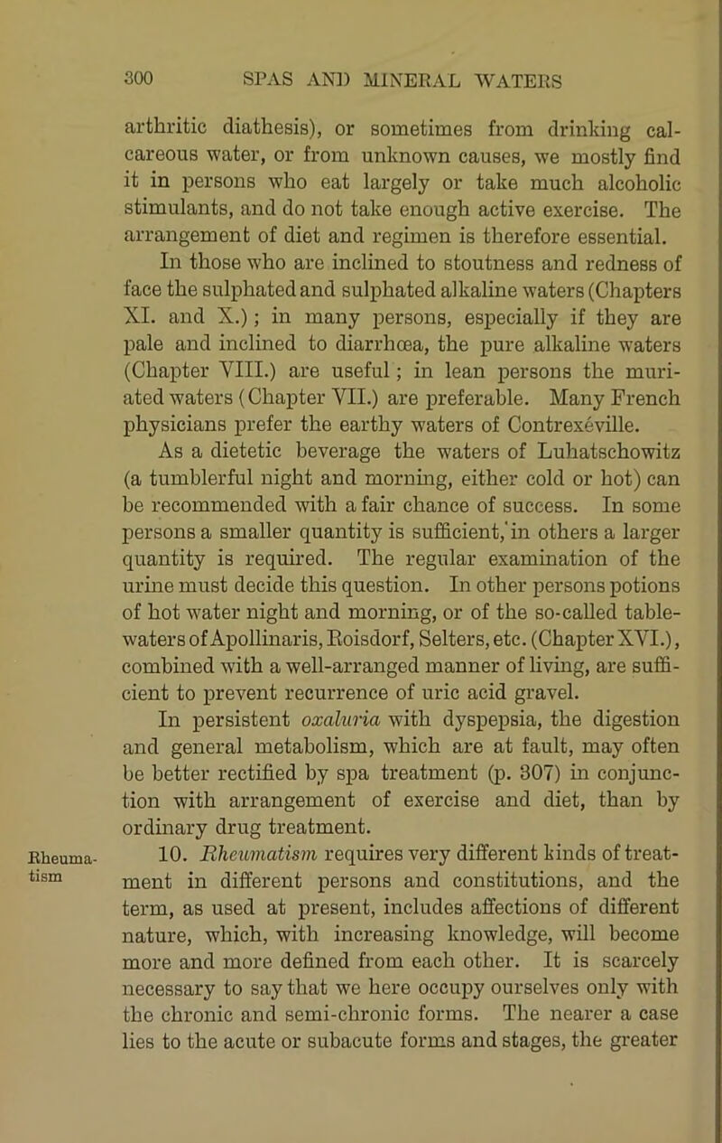 Rheuma- tism arthritic diathesis), or sometimes from drinking cal- careous water, or from unknown causes, we mostly find it in persons who eat largely or take much alcoholic stimulants, and do not take enough active exercise. The arrangement of diet and regimen is therefore essential. In those who are inclined to stoutness and redness of face the sulphated and sulphated alkaline waters (Chapters XL and X.); in many persons, especially if they are pale and inclined to diarrhoea, the pure alkaline waters (Chapter VIII.) are useful; in lean persons the muri- ated waters (Chapter VII.) are preferable. Many French physicians prefer the earthy waters of Contrexeville. As a dietetic beverage the waters of Luhatschowitz (a tumblerful night and morning, either cold or hot) can be recommended with a fair chance of success. In some persons a smaller quantity is sufficient,'in others a larger quantity is requmed. The regular examination of the urine must decide this question. In other persons potions of hot water night and morning, or of the so-called table- waters of Apollinaris, Eoisdorf, Setters, etc. (Chapter XVI.), combined wdth a well-arranged manner of livmg, are suffi- cient to prevent recurrence of uric acid gravel. In persistent oxaluria with dyspepsia, the digestion and general metabolism, which are at fault, may often be better rectified by spa treatment (p. 307) in conjunc- tion with arrangement of exercise and diet, than by ordinary drug treatment. 10. Rheumatism requires very different kinds of treat- ment in different persons and constitutions, and the term, as used at present, includes affections of different nature, which, with increasing knowledge, will become more and more defined from each other. It is scarcely necessary to say that we here occupy ourselves only with the chronic and semi-chronic forms. The nearer a case lies to the acute or subacute forms and stages, the greater
