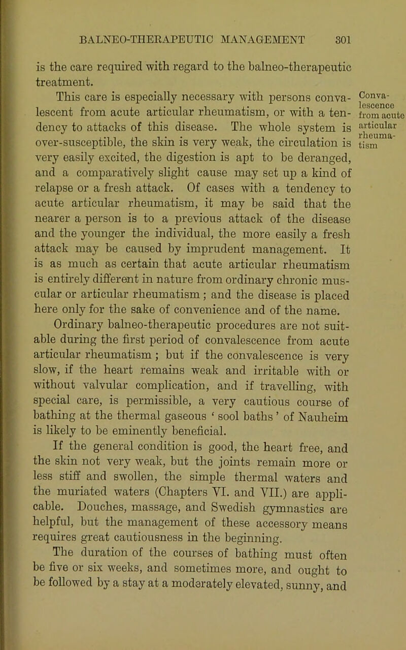 is the care required with regard to the balneo-therapeutic treatment. This care is esijecially necessary with persons conva- lescent from acute articular rheumatism, or with a ten- dency to attacks of this disease. The whole system is over-susceptible, the skin is very weak, the ch'culation is very easily excited, the digestion is apt to be deranged, and a comparatively slight cause may set up a kind of relapse or a fresh attack. Of cases with a tendency to acute articular rheumatism, it may be said that the nearer a person is to a previous attack of the disease and the younger the individual, the more easily a fresh attack may be caused by imprudent management. It is as much as certain that acute articular rheumatism is entirely different in nature from ordinary chronic mus- cular or articular rheumatism; and the disease is placed here only for the sake of convenience and of the name. Ordinary balneo-therapeutic procedures are not suit- able during the first period of convalescence from acute articular rheumatism; but if the convalescence is very slow, if the heart remains weak and irritable with or without valvular complication, and if travelling, with special care, is permissible, a very cautious course of bathing at the thermal gaseous ‘ sool baths ’ of Nauheim is likely to be eminently beneficial. If the general condition is good, the heart free, and the skin not very weak, but the joints remain more or less stiff and swollen, the simple thermal waters and the muriated waters (Chapters VI. and VII.) are appli- cable. Douches, massage, and Swedish gymnastics are helpful, but the management of these accessory means requires great cautiousness in the beginning. The duration of the courses of bathing must often be five or six weeks, and sometimes more, and ought to be followed by a stay at a moderately elevated, sunny, and Conva- lescence from acute articular rheuma- tism