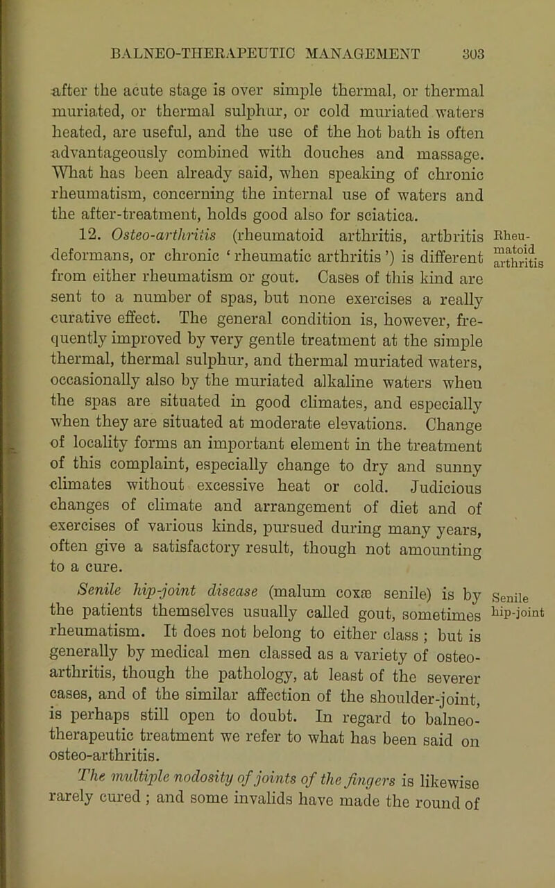 after the acute stage is over simj)le thermal, or thermal muriated, or thermal sulphur, or cold muriated waters heated, are useful, and the use of the hot bath is often advantageously combined with douches and massage. Wliat has been already said, when sj)eaking of chronic rheumatism, concerning the internal use of waters and the after-treatment, holds good also for sciatica. 12. Osteo-arthritis (rheumatoid arthritis, arthritis deformans, or chronic ‘ rheumatic arthritis ’) is different from either rheumatism or gout. Cases of this kuid are sent to a number of spas, but none exercises a really curative effect. The general condition is, however, fre- quently improved by very gentle treatment at the simple thermal, thermal sulphur, and thermal muriated waters, occasionally also by the muriated alkaline waters when the spas are situated in good chmates, and especially when they are situated at moderate elevations. Change of locality forms an important element in the treatment of this complaint, especially change to dry and sunny climates without excessive heat or cold. Judicious changes of climate and arrangement of diet and of exercises of various kinds, pursued during many years, often give a satisfactory result, though not amounting to a cure. Senile lap-joint disease (malum coxte senile) is by the patients themselves usually called gout, sometimes rheumatism. It does not belong to either class ; but is generally by medical men classed as a variety of osteo- arthritis, though the pathology, at least of the severer cases, and of the similar affection of the shoulder-joint, is perhaps still open to doubt. In regard to balneo- therapeutic treatment we refer to what has been said on osteo-arthritis. The midtiple nodosity of joints of the fingers is likewise rarely cured ; and some invalids have made the round of Eheu- matoid arthritis Senile hip-joint