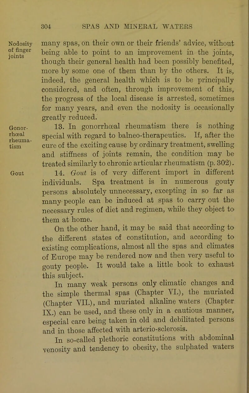 Nodosity of finger joints Gonor- rhceal rheuma- tism Gout many spas, on their own or their friends’ advice, without being able to point to an improvement in the joints, though their general health had been possibly benefited, more by some one of them than by the others. It is, indeed, the general health which is to be principally considered, and often, through improvement of this, the progress of the local disease is arrested, sometimes for many years, and even the nodosity is occasionally greatly reduced. 13. In gonorrhceal rheumatism there is nothing special with regard to balneo-therapeutics. If, after the cure of the exciting cause by ordinary treatment, swelling and stiffness of joints remain, the condition may be treated similarly to chronic articular rheumatism (p. 302). 14. Gout is of very different import in different individuals. Spa treatment is in numerous gouty persons absolutely unnecessary, excepting in so far as many people can be induced at spas to carry out the necessary rules of diet and regimen, while they object to them at home. On the other hand, it may be said that according to the different states of constitution, and according to existing complications, almost all the spas and climates of Europe may be rendered now and then very useful to gouty people. It would take a little booh to exhaust this subject. In many weak persons only climatic changes and the simple thermal spas (Chapter VI.), the muriated (Chapter VII.), and muriated alkaline waters (Chapter IX.) can be used, and these only in a cautious manner, especial care being taken in old and debilitated persons and in those affected with arterio-sclerosis. In so-called plethoric constitutions with abdominal venosity and tendency to obesity, the sulphated waters