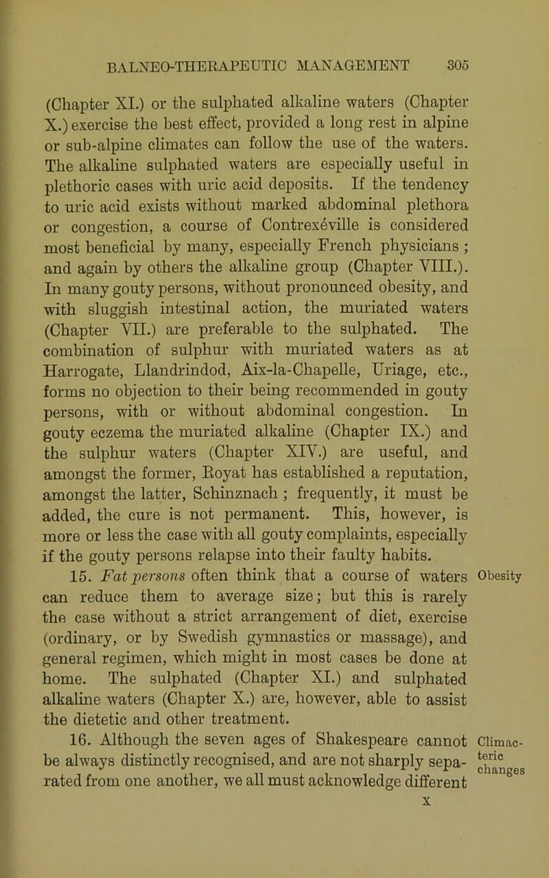 (Chapter XI.) or the sulphated alkaline waters (Chapter X.) exercise the best effect, provided a long rest in alpine or sub-alpme climates can follow the use of the waters. The alkaline sulphated waters are especially useful in plethoric cases with uric acid deposits. If the tendency to uric acid exists without marked abdominal plethora or congestion, a course of Contrexdville is considered most beneficial by many, especially French physicians ; and again by others the alkaline group (Chapter VIII.). In many gouty persons, without pronounced obesity, and with sluggish intestinal action, the muriated waters (Chapter VII.) are preferable to the sulphated. The combination of sulphur with muriated waters as at Harrogate, Llandrindod, Aix-la-Chapelle, Uriage, etc., forms no objection to their being recommended in gouty persons, with or without abdominal congestion. In gouty eczema the muriated alkaline (Chapter IX.) and the sulphur waters (Chapter XIV.) are useful, and amongst the former, Eoyat has established a reputation, amongst the latter, Schinznach ; frequently, it must be added, the cure is not permanent. This, however, is more or less the case with all gouty complaints, especially if the gouty persons relapse into their faulty habits. 15. Fat persons oitBn think that a course of waters Obesity can reduce them to average size; but this is rarely the case without a strict arrangement of diet, exercise (ordinary, or by Swedish gymnastics or massage), and general regimen, which might in most cases be done at home. The sulphated (Chapter XI.) and sulphated alkaline waters (Chapter X.) are, however, able to assist the dietetic and other treatment. 16. Although the seven ages of Shakespeare cannot Climac- be always distinctly recognised, and are not sharply sepa- ggg rated from one another, we all must acknowledge different X