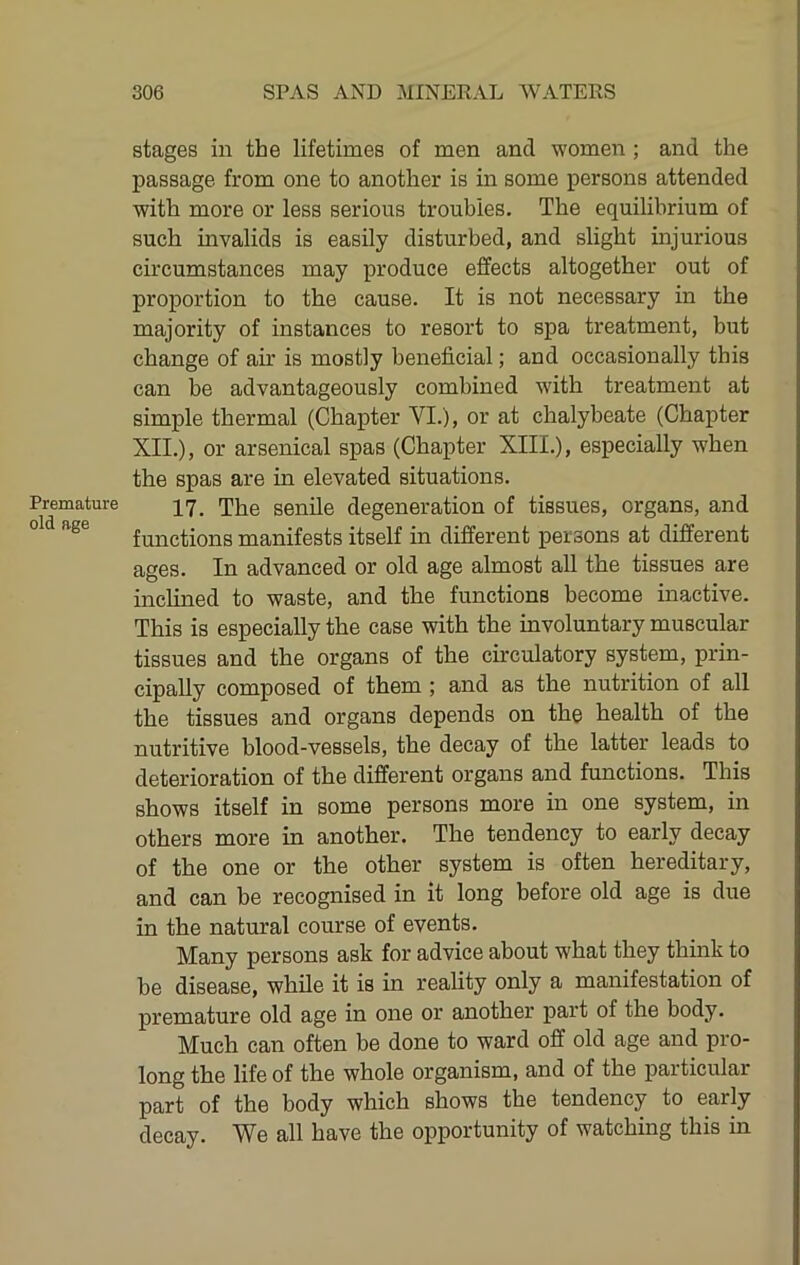 Premature old age stages in the lifetimes of men and women ; and the passage from one to another is in some persons attended with more or less serious troubles. The equilibrium of such invalids is easily disturbed, and slight injurious circumstances may produce effects altogether out of proportion to the cause. It is not necessary in the majority of instances to resort to spa treatment, but change of air is mostly beneficial; and occasionally this can be advantageously combined with treatment at simple thermal (Chapter VI.), or at chalybeate (Chapter XII.), or arsenical spas (Chapter XIII.), especially when the spas are in elevated situations. 17. The senile degeneration of tissues, organs, and functions manifests itself in different persons at different ages. In advanced or old age almost all the tissues are inclined to waste, and the functions become inactive. This is especially the case with the involuntary muscular tissues and the organs of the circulatory system, prin- cipally composed of them; and as the nutrition of all the tissues and organs depends on the health of the nutritive blood-vessels, the decay of the latter leads to deterioration of the different organs and functions. This shows itself in some persons more in one system, in others more in another. The tendency to early decay of the one or the other system is often hereditary, and can be recognised in it long before old age is due in the natural course of events. Many persons ask for advice about what they think to be disease, while it is in reality only a manifestation of premature old age in one or another part of the body. Much can often be done to ward off old age and pro- long the life of the whole organism, and of the particular part of the body which shows the tendency to early decay. We all have the opportunity of watching this in