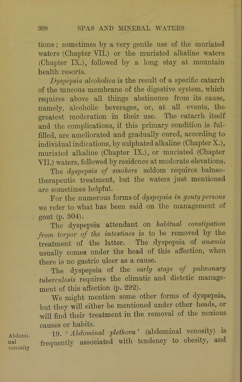 Abdomi- nal venosity tions ; sometimes by a very gentle use of the muriated waters (Chapter VII.) or the muriated alkaline waters (Chapter IX.), followed by a long stay at mountain health resorts. Dyspepsia alcoholica is the result of a specific catarrh of the mucous membrane of the digestive system, which requires above all things abstinence from its cause, namely, alcoholic beverages, or, at all events, the greatest moderation in their use. The catarrh itself and the complications, if this primary condition is ful- filled, are ameliorated and gradually cured, according to individual indications, by sulphated alkaline (Chapter X.), muriated alkaline (Chapter IX.), or muriated (Chapter VII.) waters, followed by residence at moderate elevations. The dyspepsia of smokers seldom requires balneo- therapeutic treatment, but the waters just mentioned are sometimes helpful. For the numerous forms of dyspepsia in gouty persons we refer to what has been said on the management of gout (p. 304). The dyspepsia attendant on habitual constipation from torpor of the intestines is to be removed by the treatment of the latter. The dyspepsia of ancsmia usually comes under the head of this affection, when there is no gastric ulcer as a cause. The dyspepsia of the early stage of pidmonary tuberculosis requires the climatic and dietetic manage- ment of this affection (p. 292). We might mention some other forms of dyspepsia, but they will either be mentioned under other heads, or will find their treatment in the removal of the noxious causes or habits. 19. ‘ Abdominal plethora ’ (abdommal venosity) is frequently associated with tendency to obesity, and