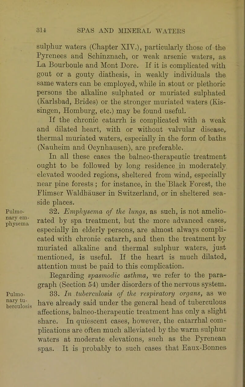 Pulmo- nary em- physema Pulmo- nary tu- berculosis sulphur waters (Chapter XIV.), particularly those of the Pyrenees and Schinznach, or weak arsenic waters, as La Bourboule and Mont Lore. If it is complicated with gout or a gouty diathesis, in weakly individuals the same waters can be employed, while in stout or plethoric persons the alkaline sulphated or muriated sulphated (Karlsbad, Brides) or the stronger muriated waters (Kis- singen, Homburg, etc.) may be found useful. If the chronic catarrh is complicated with a weak and dilated heart, with or without valvular disease,, thermal muriated waters, especially in the form of baths (Nauheim and Oeynhausen), are j>referable. In all these cases the balneo-therapeutic treatment ought to be followed by long residence in moderately elevated wooded regions, sheltered from wind, especially near pine forests; for instance, in the Black Forest, the Flimser Waldhauser in Switzerland, or in sheltered sea- side places. 32. Emphysema of the lungs, as such, is not amelio- rated by sj)a treatment, but the more advanced cases, especially in elderly persons, are almost always comph- cated with chronic catarrh, and then the treatment by muriated alkaline and thermal sulphur waters, just mentioned, is useful. If the heart is much dilated, attention must be paid to this complication. Kegarding spasmodic asthma, we refer to the para- graph (Section 54) under disorders of the nervous system. 33. In tuberculosis of the respiratory organs, as we have already said under the general head of tuberculous affections, balneo-therapeutic treatment has only a slight share. In quiescent cases, however, the catarrhal com- plications are often much alleviated by the warm sulphur waters at moderate elevations, such as the Pyrenean spas. It is probably to such cases that Eaux-Bonnes
