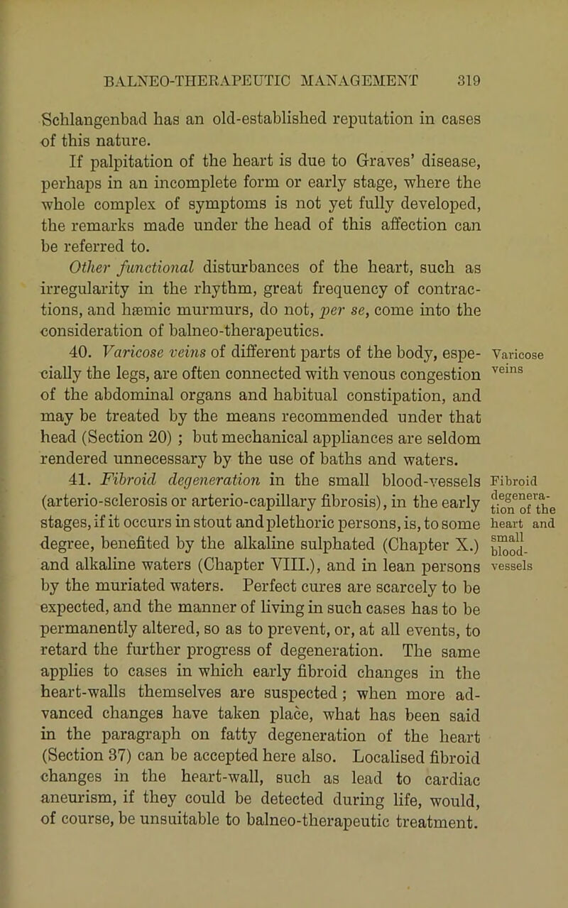 Schlangenbacl has an old-established reputation in cases of this nature. If palpitation of the heart is due to Graves’ disease, perhaps in an incomplete form or early stage, where the whole complex of symptoms is not yet fully developed, the remarks made under the head of this affection can be referred to. Other functional disturbances of the heart, such as irregularity in the rhythm, great frequency of contrac- tions, and haemic murmurs, do not, per se, come into the consideration of balneo-therapeutics. 40. Varicose veins of different parts of the body, espe- cially the legs, are often connected with venous congestion of the abdominal organs and habitual constipation, and may be treated by the means recommended under that head (Section 20) ; but mechanical appliances are seldom rendered unnecessary by the use of baths and waters. 41. Fibroid degeneration in the small blood-vessels (arterio-sclerosis or arterio-capillary fibrosis), in the early stages, if it occurs in stout and plethoric persons, is, to some degree, benefited by the alkaline sulphated (Chapter X.) and alkaline waters (Chapter VIII.), and in lean persons by the muriated waters. Perfect cures are scarcely to be expected, and the manner of living in such cases has to be permanently altered, so as to prevent, or, at all events, to retard the further progress of degeneration. The same applies to cases in which early fibroid changes in the heart-walls themselves are suspected; when more ad- vanced changes have taken place, what has been said in the paragraph on fatty degeneration of the heart (Section 37) can be accepted here also. Localised fibroid changes in the heart-wall, such as lead to cardiac aneurism, if they could be detected during life, would, of course, be unsuitable to balneo-therapeutic treatment. Varicose veins Fibroid degenera- tion of the heart and small blood- vessels