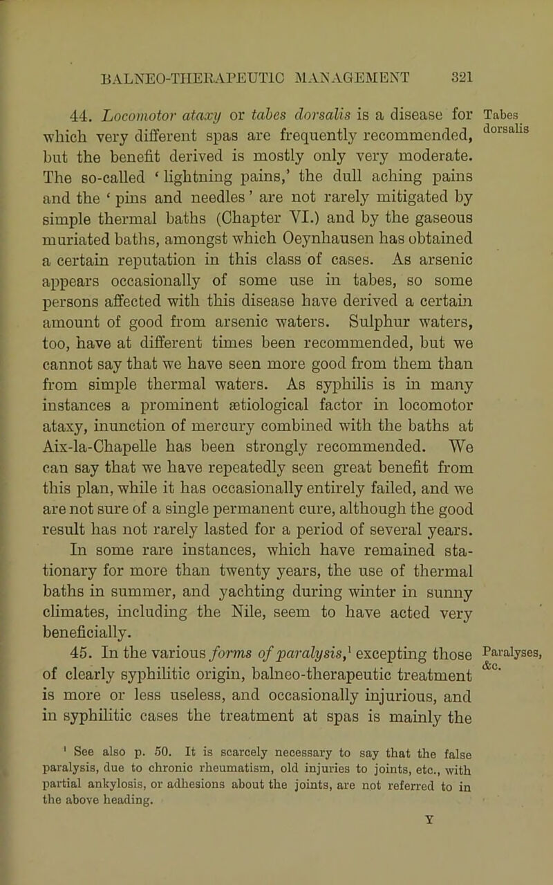 44. Locomotor ataxy or tabes dorsalis is a disease for which very different spas are frequently recommended, but the benefit derived is mostly only very moderate. The so-called ‘ lightning pains,’ the dull aching pains and the ‘ pins and needles ’ are not rarely mitigated by simple thermal baths (Chapter VI.) and by the gaseous muriated baths, amongst which Oeynhausen has obtained a certain rej)utation in this class of cases. As arsenic appears occasionally of some use in tabes, so some persons affected with this disease have derived a certain amount of good from arsenic waters. Sulphur waters, too, have at different times been recommended, but we cannot say that we have seen more good from them than from simple thermal waters. As syphilis is in many instances a prominent setiological factor m locomotor ataxy, inunction of mercury combined with the baths at Aix-la-Chapelle has been strongly recommended. We can say that we have repeatedly seen great benefit from this plan, while it has occasionally entirely failed, and we are not sure of a single permanent cure, although the good result has not rarely lasted for a period of several years. In some rare instances, which have remained sta- tionary for more than twenty years, the use of thermal baths in summer, and yachting during winter in sunny climates, including the Nile, seem to have acted very beneficially. 45. In the various/orms of paralysis,^ excepting those of clearly syphilitic origin, balneo-therapeutic treatment is more or less useless, and occasionally injurious, and in syphilitic cases the treatment at spas is mainly the ' See also p. 50. It is scarcely necessary to say that the false paralysis, due to chronic rheumatism, old injuries to joints, etc., with partial ankylosis, or adhesions about the joints, are not referred to in the above heading. Y Tabes dorsalis Paralyses &c.