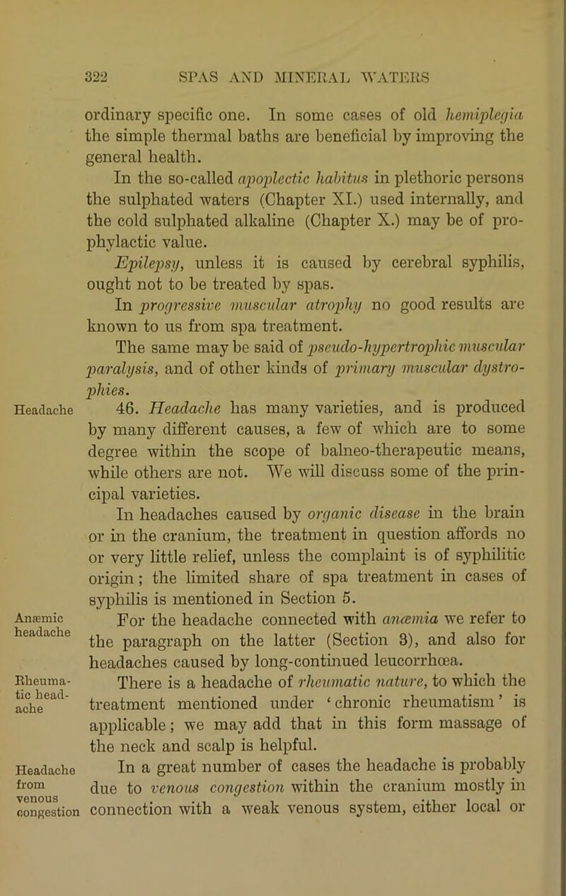 Headache Anffimic headache Rheuma- tic head- ache Headache from venous fiongestion ordinary specific one. In some cases of old hemiplegia the simple thermal baths are beneficial by improving the general health. In the so-called ajwj^lectic habitus in plethoric persons the sulphated waters (Chapter XL) used internally, and the cold sulphated alkaline (Chapter X.) may be of pro- phylactic value. Epileps}), unless it is caused by cerebral syphilis, ought not to be treated by spas. In ])rogressive muscular atrophy no good results are known to us from spa treatment. The same may be said of pscudo-hypertropihic muscular piaralysis, and of other kinds of primary muscular dystro- phies. 46. Headache has many varieties, and is produced by many different causes, a few of which are to some degree within the scope of balneo-therapeutic means, while others are not. We will discuss some of the prin- cipal varieties. In headaches caused by organic disease hi the brain or hi the cranium, the treatment in question affords no or very little relief, unless the complaint is of syphilitic origin; the limited share of spa treatment in cases of syphilis is mentioned in Section 5. For the headache connected with ancemia we refer to the paragraph on the latter (Section 3), and also for headaches caused by long-continued leucorrhoea. There is a headache of rheumatic nature, to which the treatment mentioned under ‘chronic rheumatism’ is applicable; we may add that in this form massage of the neck and scalp is helpful. In a great number of cases the headache is probably due to venous congestion within the cranium mostly in connection with a weak venous system, either local or