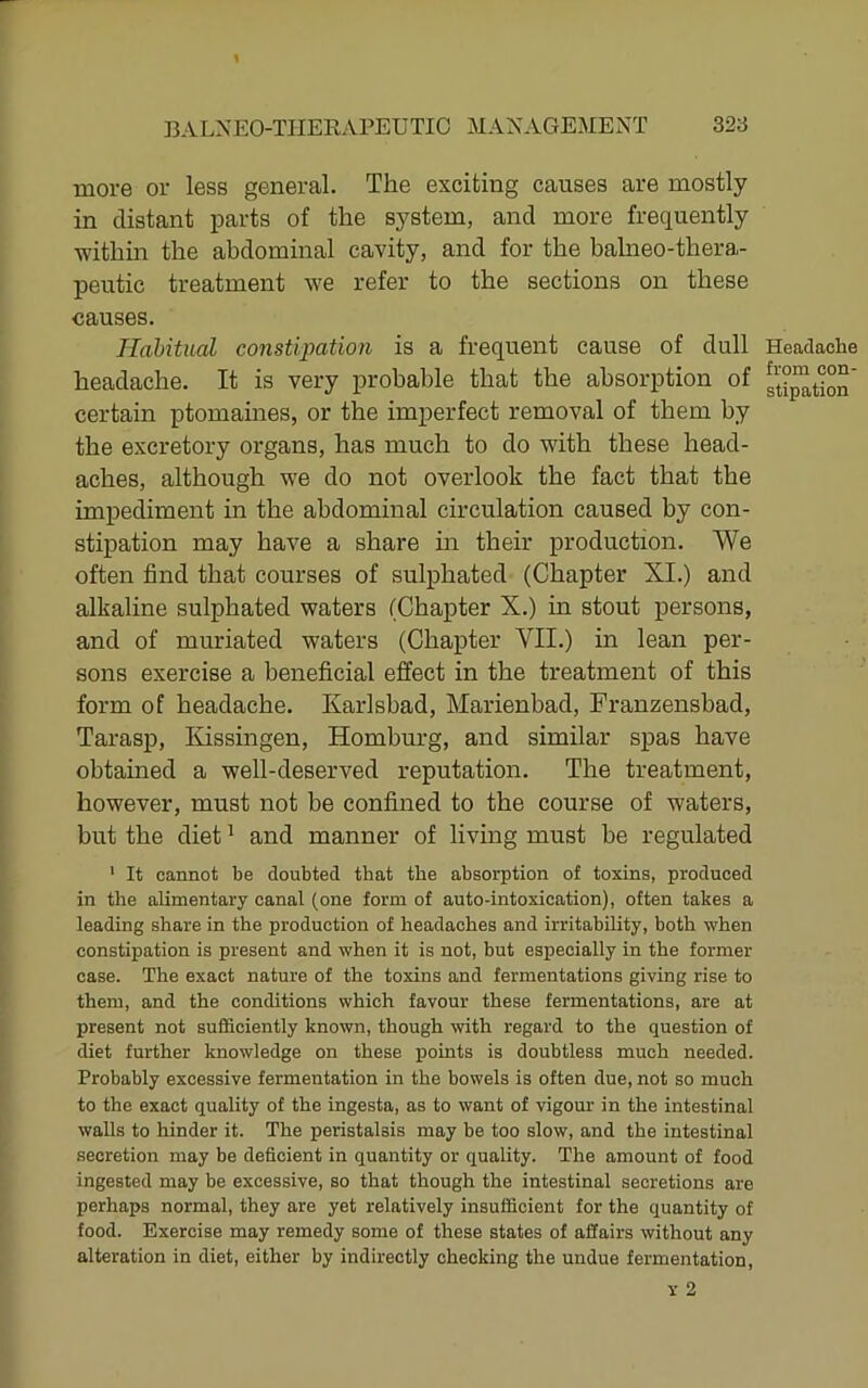 more or less general. The exciting causes are mostly in distant parts of the system, and more frequently within the abdominal cavity, and for the balneo-thera- peutic treatment we refer to the sections on these causes. Habitual constipation is a frequent cause of dull headache. It is very probable that the absorption of certain ptomaines, or the imperfect removal of them by the excretory organs, has much to do with these head- aches, although we do not overlook the fact that the impediment in the abdominal circulation caused by con- stipation may have a share in their production. We often find that courses of sulphated (Chapter XI.) and alkaline sulphated waters (Chapter X.) in stout persons, and of muriated waters (Chapter VII.) in lean per- sons exercise a beneficial effect in the treatment of this form of headache. Karlsbad, Marienbad, Franzensbad, Tarasp, Kissingen, Homburg, and similar spas have obtained a well-deserved reputation. The treatment, however, must not be confined to the course of waters, but the diet ^ and manner of living must be regulated ' It cannot be doubted that the absorption of toxins, produced in the alimentary canal (one form of auto-intoxication), often takes a leading share in the production of headaches and irritability, both when constipation is present and when it is not, but especially in the former case. The exact nature of the toxins and fermentations giving rise to them, and the conditions which favour these fermentations, are at present not sufficiently known, though with regard to the question of diet further knowledge on these points is doubtless much needed. Probably excessive fermentation in the bowels is often due, not so much to the exact quality of the ingesta, as to want of vigour in the intestinal walls to hinder it. The peristalsis may be too slow, and the intestinal secretion may be deficient in quantity or quality. The amount of food ingested may be excessive, so that though the intestinal secretions are perhaps normal, they are yet relatively insufficient for the quantity of food. Exercise may remedy some of these states of affairs without any alteration in diet, either by indirectly checking the undue fermentation. Headache from con- stipation