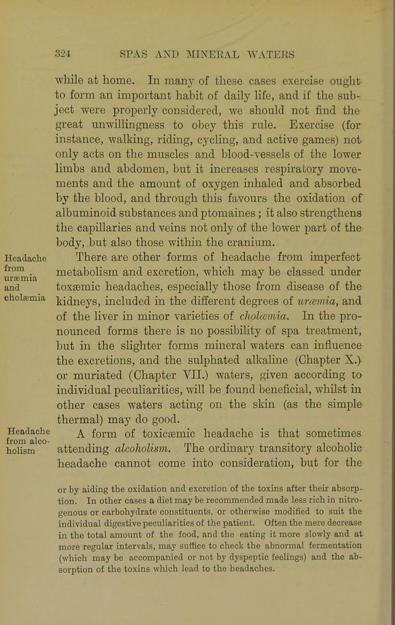 Headache from uraemia and cholcemia Headache from alco- holism while at home. In many of these cases exercise ought to form an important habit of daily life, and if the sub- ject were properly considered, we should not find the great unwillingness to obey this rule. Exercise (for instance, walking, riding, cycling, and active games) not' only acts on the muscles and blood-vessels of the lower limbs and abdomen, but it increases respiratory move- ments and the amount of oxygen inhaled and absorbed by the blood, and through this favours the oxidation of albuminoid substances and ptomames; it also strengthens the capillaries and veins not only of the lower part of the body, but also those within the cranium. There are other forms of headache from imperfect metabolism and excretion, which may be classed under toxsemic headaches, especially those from disease of the kidneys, included in the different degrees of urceinia, and of the liver in mmor varieties of cholceinia. In the pro- nounced forms there is no possibility of spa treatment, but in the slighter forms mineral waters can influence the excretions, and the sulphated alkaline (Chapter X.) or muriated (Chapter VII.) waters, given according to individual peculiarities, will be found beneficial, whilst in other cases waters acting on the skin (as the simple thermal) may do good. A form of toxicsemic headache is that sometimes attending alcoholism. The ordinary transitory alcoholic headache cannot come into consideration, but for the or by aiding the oxidation and excretion of the toxins after their absorp- tion. In other cases a diet may be recommended made less rich in nitro- genous or carbohydrate constituents, or otherwise modified to suit the individual digestive peculiarities of the patient. Often the mere decrease in the total amount of the food, and the eating it more slowly and at more regular intervals, may suffice to check the abnormal fermentation (which may be accompanied or not by dyspeptic feelings) and the ab- sorption of the toxins which lead to the headaches.