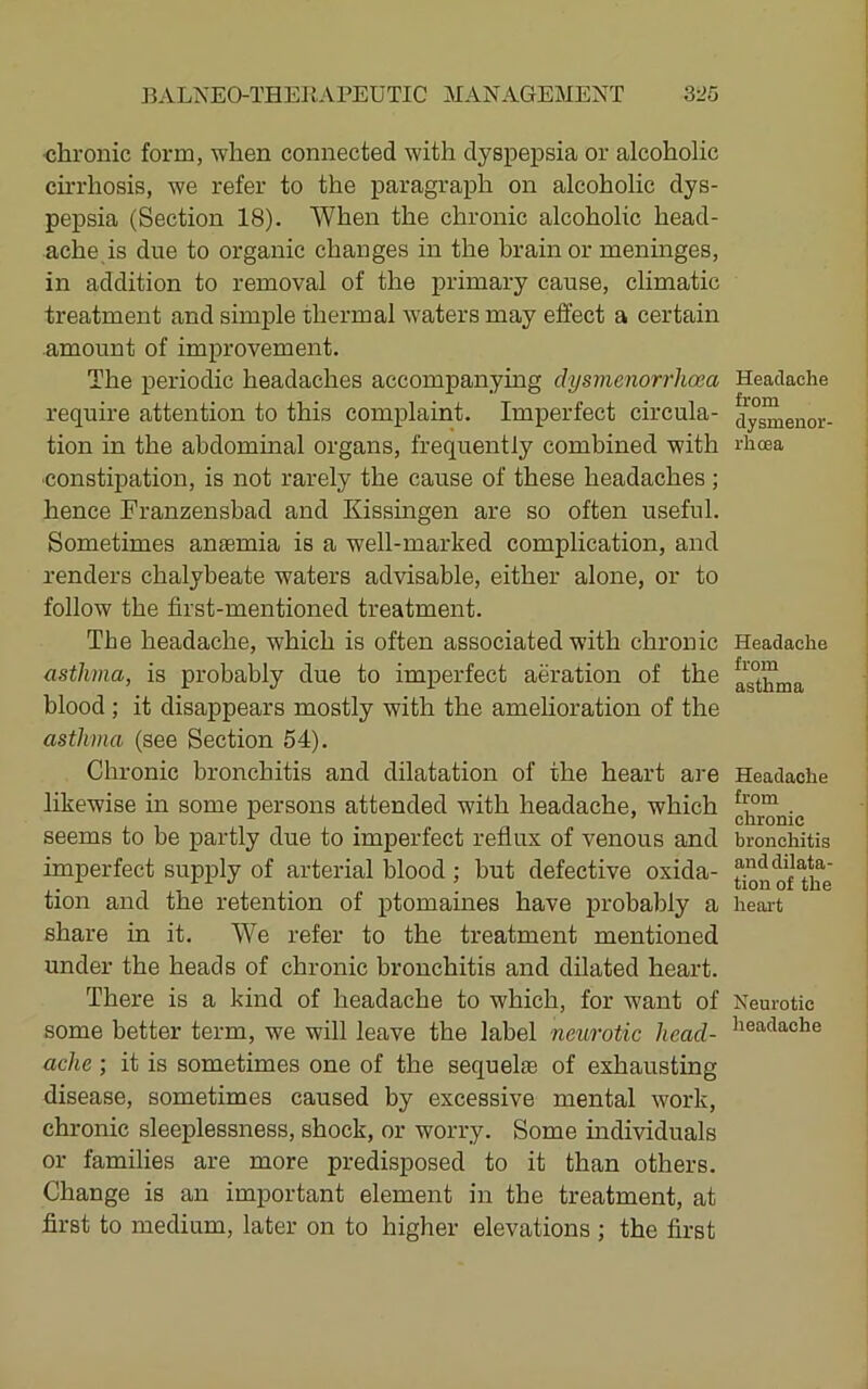 chronic form, when connected with dyspepsia or alcoholic cirrhosis, we refer to the paragraph on alcoholic dys- pepsia (Section 18). When the chronic alcoholic head- ache is due to organic changes in the brain or menmges, in addition to removal of the primary cause, climatic treatment and simple thermal Avaters may effect a certain amount of improvement. The periodic headaches accompanymg dysmenorrhoea require attention to this complaint. Imperfect circula- tion in the abdominal organs, frequently combined with constipation, is not rarely the cause of these headaches ; hence Franzensbad and Kissingen are so often useful. Sometimes anfemia is a well-marked complication, and renders chalybeate waters adAusable, either alone, or to follow the first-mentioned treatment. The headache, which is often associated with chronic asthma, is probably due to imperfect aeration of the blood ; it disappears mostly with the amehoration of the asthma (see Section 54). Chronic bronchitis and dilatation of the heart are likewise in some persons attended with headache, which seems to be partly due to imperfect reflux of venous and imperfect supply of arterial blood; but defective oxida- tion and the retention of ptomaines have probably a share in it. We refer to the treatment mentioned under the heads of chronic bronchitis and dilated heart. There is a kind of headache to which, for want of some better term, we will leave the label neurotic head- ache ; it is sometimes one of the sequelte of exhausting disease, sometimes caused by excessive mental work, chronic sleeplessness, shock, or worry. Some individuals or families are more predisposed to it than others. Change is an important element in the treatment, at first to medium, later on to higher elevations ; the first Headache from dysmenor- rhcea Headache from asthma Headache from chronic bronchitis and dilata- tion of the heart Neurotic headache
