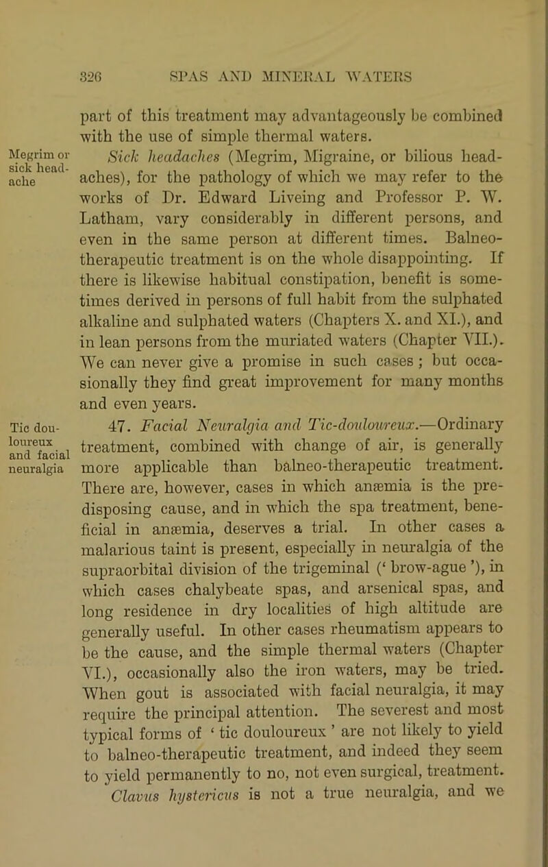 Megrim or sick head- ache Tic dou- loureux and facial neuralgia part of this treatment may advantageously be combined ■with the use of simple thermal waters. Sick headaches (Megrim, Migraine, or bilious head- aches), for the pathology of which we may refer to the works of Dr. Edward Liveing and Professor P. W. Latham, vary considerably in different persons, and even in the same person at different times. Balneo- therapeutic treatment is on the whole disappointing. If there is likewise habitual constipation, benefit is some- times derived in persons of full habit from the sul^rhated alkaline and sulphated waters (Chapters X. and XL), and in lean persons from the muriated waters (Chapter YIL). We can never give a promise in such cases; but occa- sionally they find great improvement for many months and even years. 47. Facial Neuralgia and Tic-doidoureiix.—Ordinary treatment, combined with change of air, is generally more applicable than halneo-therapeutic treatment. There are, however, cases in which anaemia is the pre- disposing cause, and in which the spa treatment, bene- ficial in anaemia, deserves a trial. In other cases a malarious taint is present, especially in neuralgia of the supraorbital division of the trigeminal (‘ brow-ague ’), in which cases chalybeate spas, and arsenical spas, and long residence in dry localities of high altitude are generally useful. In other cases rheumatism appears to be the cause, and the simple thermal waters (Chapter AT.), occasionally also the iron waters, may be tried. When gout is associated with facial neuralgia, it may require the principal attention. The severest and most typical forms of ‘ tic douloureux ’ are not likely to yield to halneo-therapeutic treatment, and indeed they seem to yield permanently to no, not even surgical, treatment. Clavus hystericus is not a true neuralgia, and we