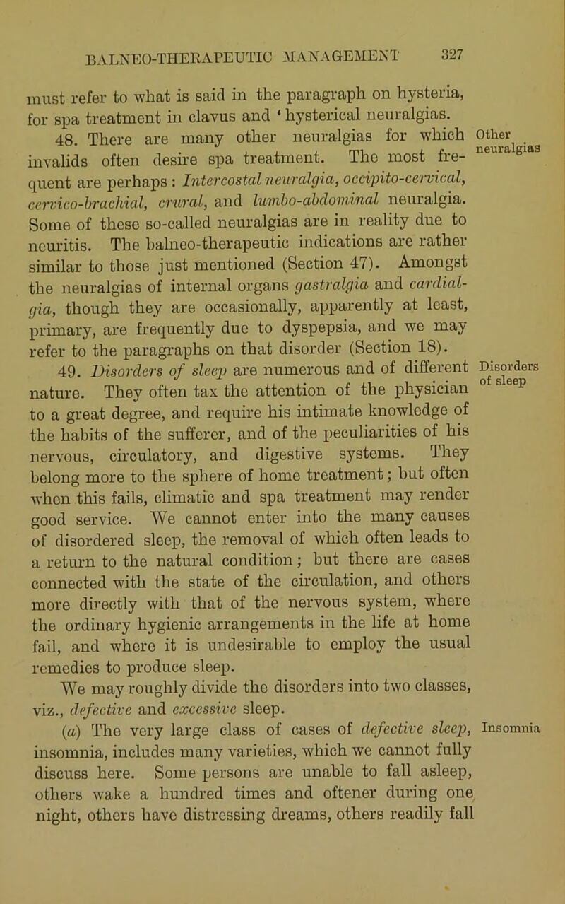 must refer to what is said in the paragraph on hysteria, for spa treatment in clavus and ‘ hysterical neuralgias. 48. There are many other neuralgias for which Other invalids often desire spa treatment. The most fre- ® ([uent are perhaps : Intevcostdl n6iivcil(jici, occipito-co'viccil, ci’n'ico-hrcichicil, cTuvcul, and lu'inho-ohdoniinal neuralgia. Some of these so-called neuralgias are in reality due to neuritis. The balneo-therapeutic indications are rather similar to those just mentioned (Section 47). Amongst the neuralgias of internal organs gastralgia and cardial- gia, though they are occasionally, apparently at least, primary, are frequently due to dyspepsia, and we may refer to the paragraphs on that disorder (Section 18). 49. Disorders of sleep are numerous and of different Disorders nature. They often tax the attention of the physician ® to a great degree, and require his intimate knowledge of the habits of the sufferer, and of the peculiarities of his nervous, circulatory, and digestive systems. They belong more to the sphere of home treatment; but often when this fails, climatic and spa treatment may render good service. We cannot enter into the many causes of disordered sleep, the removal of which often leads to a return to the natural condition; but there are cases connected with the state of the circulation, and others more directly with that of the nervous system, where the ordinary hygienic arrangements in the life at home fail, and where it is undesirable to employ the usual remedies to produce sleep. We may roughly divide the disorders into two classes, viz., defective and excessive sleep. (a) The very large class of cases of defective sleep, Insomnia insomnia, includes many varieties, which we cannot fully discuss here. Some persons are unable to fall asleep, others wake a hundred times and oftener during one night, others have distressing dreams, others readily fall