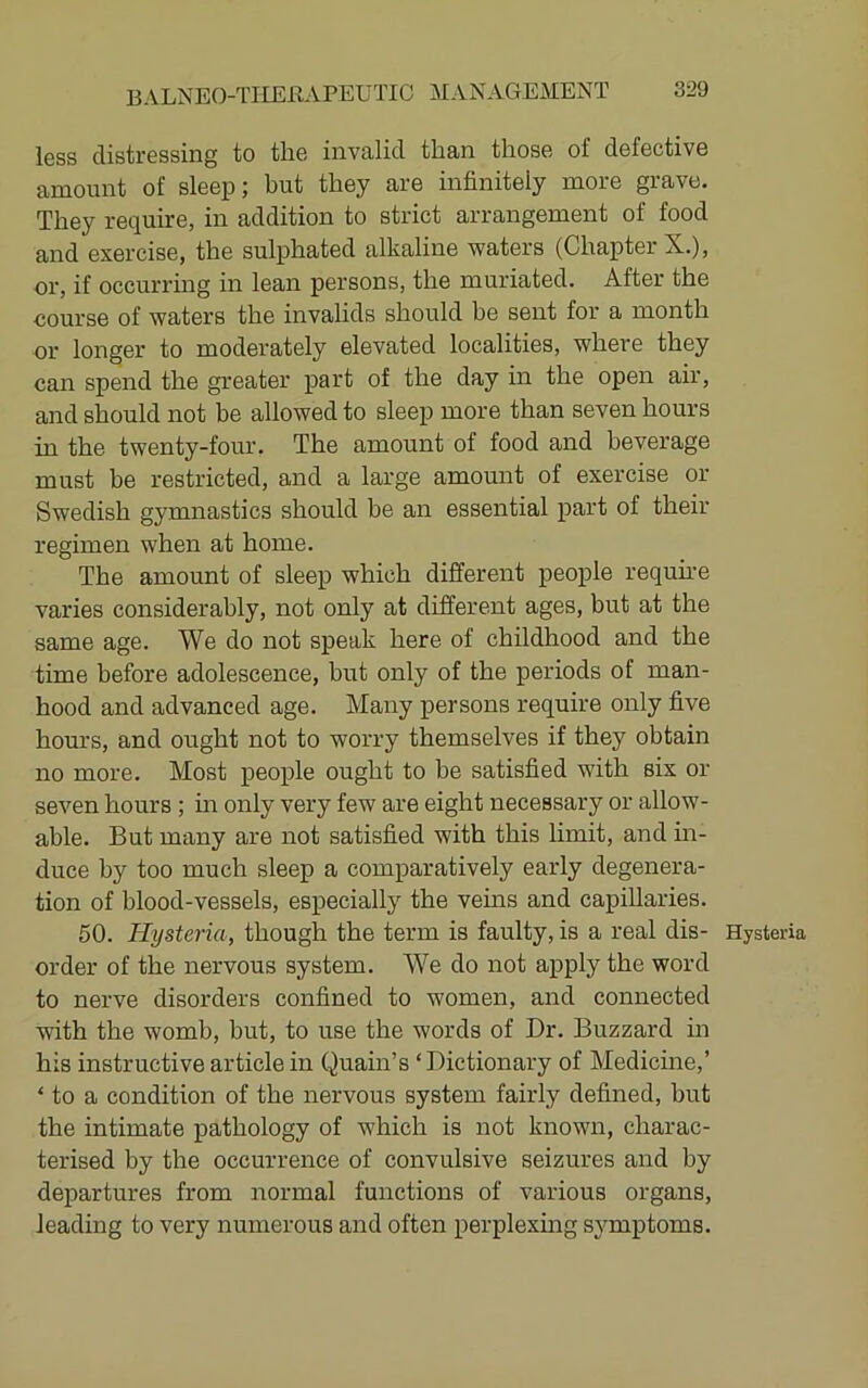 less distressing to the invalid than those of defective amount of sleep; but they are infinitely more grave. They require, in addition to strict arrangement of food and exercise, the sulphated alkaline waters (Chapter X.), or, if occurring in lean persons, the muriated. After the course of waters the invalids should be sent for a month or longer to moderately elevated localities, where they can spend the greater part of the day in the open air, and should not be allowed to sleep more than seven hours in the twenty-four. The amount of food and beverage must be restricted, and a large amount of exercise or Swedish gymnastics should be an essential part of their regimen when at home. The amount of sleep which different people requme varies considerably, not only at different ages, but at the same age. We do not speak here of childhood and the time before adolescence, but only of the periods of man- hood and advanced age. Many persons require only five hours, and ought not to worry themselves if they obtain no more. Most people ought to be satisfied with six or seven hours ; in only very few are eight necessary or allow- able. But many are not satisfied with this limit, and m- duce by too much sleep a comparatively early degenera- tion of blood-vessels, especially the veins and capillaries. 50. Hysteria, though the term is faulty, is a real dis- Hysteria order of the nervous system. We do not ai^ply the word to nerve disorders confined to women, and connected with the womb, but, to use the words of Dr. Buzzard in his instructive article in (^uain’s ‘ Dictionary of Medicine,’ ‘ to a condition of the nervous system fairly defined, but the intimate pathology of which is not known, charac- terised by the occurrence of convulsive seizures and by departures from normal functions of various organs, leading to very numerous and often perplexmg sj'mptoms.