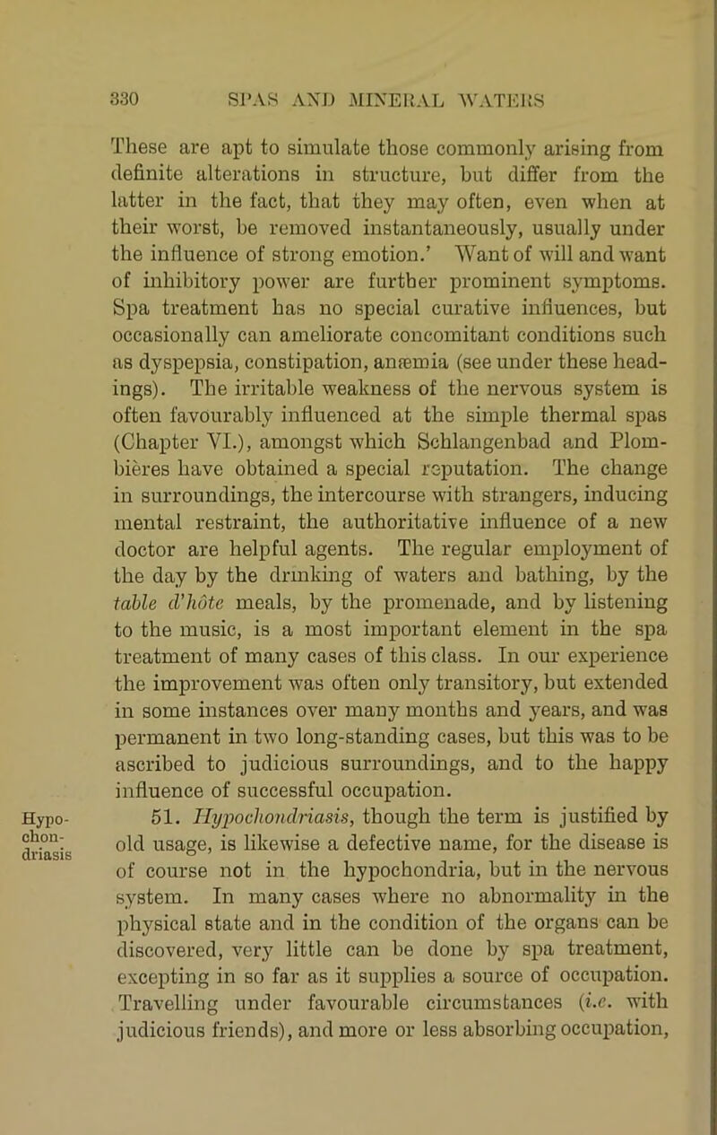 Hypo- chon- driasis These are apt to simulate those commonly arising from definite alterations in structure, but differ from the latter in the fact, that they may often, even when at their worst, be removed instantaneously, usually under the influence of strong emotion.’ Want of will and want of inhibitory power are further prominent symptoms. Spa treatment has no special curative influences, but occasionally can ameliorate concomitant conditions such as dyspepsia, constipation, antemia (see under these head- ings). The irritable weakness of the nervous system is often favourably influenced at the simple thermal spas (Chapter VI.), amongst which Schlangenbad and Plom- bieres have obtained a special reputation. The change in surroundings, the intercourse with strangers, inducing mental restraint, the authoritative influence of a new doctor are helpful agents. The regular employment of the day by the drinkmg of waters and bathing, by the table dilute meals, by the promenade, and by listening to the music, is a most important element in the spa treatment of many cases of this class. In our experience the improvement was often only transitory, but extended in some instances over many months and years, and was permanent in two long-standing cases, but this was to be ascribed to judicious surroundings, and to the happy influence of successful occupation. 51. Tlypocliondriasis, though the term is justified by old usage, is likewise a defective name, for the disease is of course not in the hypochondria, but in the nervous system. In many cases where no abnormality hr the physical state and in the condition of the organs can be discovered, very little can be done by spa treatment, excepting in so far as it supplies a source of occupation. Travelling under favourable circumstances {i.e. with judicious friends), and more or less absorbing occupation.