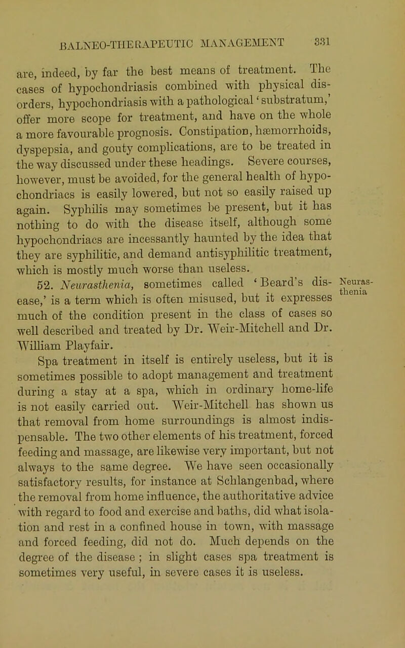 are, indeed, by far the best means of treatment. The cases of hypochondriasis combined with physical dis- orders, hypochondriasis with a pathological ‘ substratum, offer more scope for treatment, and have on the whole a more favourable prognosis. Constipation, heemorrhoids, dyspepsia, and gouty complications, are to be treated in the way discussed under these headings. Severe courses, however, must be avoided, for the general health of hypo- chondriacs is easily lowered, but not so easily raised up again. Syphilis may sometimes be present, but it has nothing to do wdth the disease itself, although some hypochondriacs are incessantly haunted by the idea that they are syphilitic, and demand antisyphilitic treatment, which is mostly much worse than useless. 52. Neurasthenia, sometimes called ‘ Beard’s dis- ease,’ is a term which is often misused, but it expresses much of the condition present m the class of cases so well described and treated by Dr. Weir-Mitchell and Dr. William Playfam. Spa treatment in itself is entirely useless, but it is sometimes possible to adopt management and treatment during a stay at a spa, which in ordinary home-life is not easily carried out. Weir-Mitchell has shown us that removal from home surroundmgs is almost indis- pensable. The two other elements of his treatment, forced feeding and massage, are likewise very important, but not always to the same degree. We have seen occasionally satisfactory results, for instance at Schlangenbad, where the removal from home influence, the authoritative advice with regard to food and exercise and baths, did what isola- tion and rest in a confined house in town, with massage and forced feeding, did not do. Much depends on the degree of the disease ; in slight cases spa treatment is sometimes very useful, m severe cases it is useless. Neuras- thenia