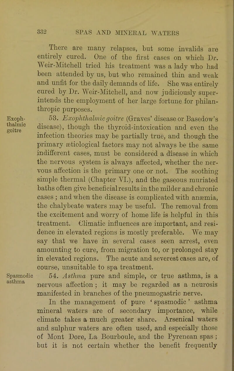Exoph- thalmic goitre Spasmodic asthma There are many relapses, but some invalids are entirely cured. One of the first cases on which Dr. Weir-Mitchell tried his treatment was a lady who had been attended by us, but who remained thin and weak and unfit for the daily demands of life. She was entirely cured by Dr. Weir-Mitchell, and now judiciously super- intends the employment of her large fortune for philan- thropic purposes. 53. Exophthalmic goitre (Oraves’ disease or Basedow’s disease), though the thyroid-intoxication and even the infection theories may be partially true, and though the primary aetiological factors may not alw'ays be the same indifferent cases, must be considered a disease in which the nervous system is always affected, whether the ner- vous affection is the primary one or not. The soothing simple thermal (Chapter VI.), and the gaseous muriated baths often give beneficial results in the milder and chronic cases ; and w^hen the disease is complicated with anaemia, the chalybeate waters may be useful. The removal from the excitement and worry of home life is helpful in this treatment. Climatic influences are important, and resi- dence in elevated regions is mostly preferable. We may say that we have in several cases seen arrest, even amounting to cure, from migration to, or prolonged stay in elevated regions. The acute and severest cases are, of course, unsuitable to spa treatment. 54. Asthma pure and simple, or true asthma, is a nervous affection; it may be regarded as a neurosis manifested in branches of the pneumogastric nerve. In the management of pure ‘ spasmodic ’ asthma mineral waters are of secondary importance, while chmate takes a much greater share. Arsenical waters and sulphur waters are often used, and especially those of Mont Dore, La Bourboule, and the Pyrenean spas; but it is not certain whether the benefit frequently