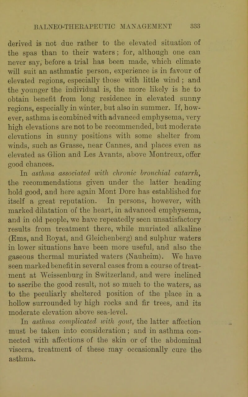 derived is not due rather to the elevated situation of the spas than to their waters; for, although one can never say, before a trial has been made, which climate will suit an asthmatic person, experience is in favour of elevated regions, especially those with little wind ; and the younger the individual is, the more likely is he to obtain benefit from long residence in elevated sunny regions, especially in winter, but also in summer. If, how- ever, asthma is combined with advanced emphysema, very high elevations are not to be recommended, but moderate elevations in sunny positions with some shelter from winds, such as Grasse, near Cannes, and places even as elevated as Glion and Les Avants, above Montreux, offer good chances. In asthma associated with chronic bronchial catarrh, the recommendations given under the latter heading hold good, and here again Mont Dore has established for itself a great reputation. In persons, however, with marked dilatation of the heart, in advanced emphysema, and in old people, we have repeatedly seen unsatisfactory results from treatment there, while muriated alkaline (Ems, and Eoyat, and Gleichenberg) and sulphur waters in lower situations have been more useful, and also the gaseous thermal muriated waters (Nauheim). We have seen marked benefit in several cases from a course of treat- ment at Weissenburg in Switzerland, and were inclined to ascribe the good result, not so much to the waters, as to the peculiarly sheltered position of the place in a hollow surrounded by high rocks and fir trees, and its moderate elevation above sea-level. In asthma complicated with, gout, the latter affection must be taken into consideration; and in asthma con- nected with affections of the skin or of the abdominal viscera, treatment of these may occasionally cure the asthma.