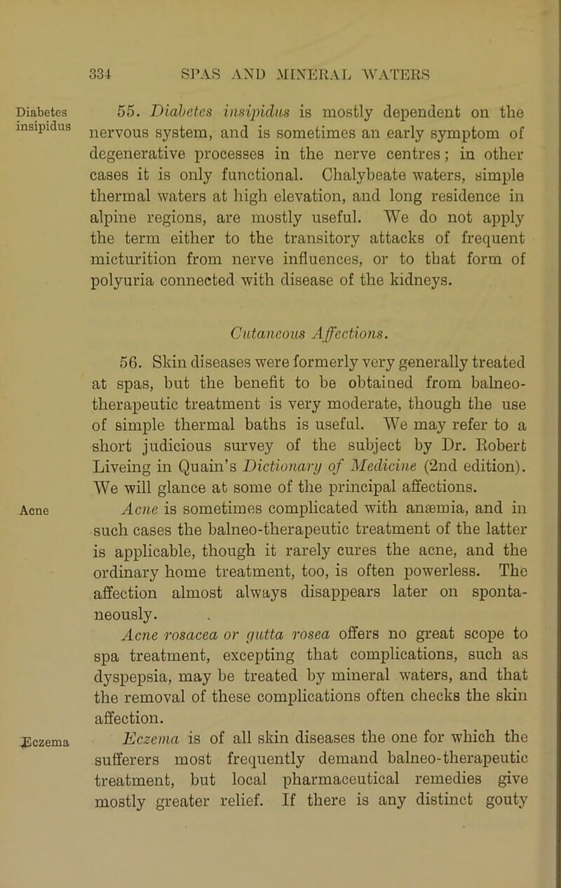 Diabetes insipidus Acne JBczema 55. Diabetes insijndm is mostly dependent on the nervous system, and is sometimes an early symptom of degenerative processes in the nerve centres; in other cases it is only functional. Chalybeate waters, simple thermal waters at high elevation, and long residence in alpine regions, are mostly useful. We do not apply the term either to the transitory attacks of frequent micturition from nerve influences, or to that form of polyuria connected with disease of the kidneys. Cutaneous Affections. 56. Skin diseases were formerly very generally treated at spas, but the benefit to be obtained from balneo- therapeutic treatment is very moderate, though the use of simple thermal baths is useful. We may refer to a short judicious survey of the subject by Dr. Eobert Liveing in Quain’s Dictionary of Medicine (2nd edition). We will glance at some of the principal affections. Acne is sometimes complicated with anaemia, and in such cases the balneo-therapeutic treatment of the latter is applicable, though it rarely cures the acne, and the ordinary home treatment, too, is often powerless. The affection almost always disappears later on sponta- neously. Acne rosacea or yutta rosea offers no great scope to spa treatment, excepting that complications, such as dyspepsia, may be treated by mineral waters, and that the removal of these complications often checks the skin affection. Eczema is of all skin diseases the one for which the sufferers most frequently demand balneo-therapeutic treatment, but local pharmaceutical remedies give mostly greater relief. If there is any distinct gouty