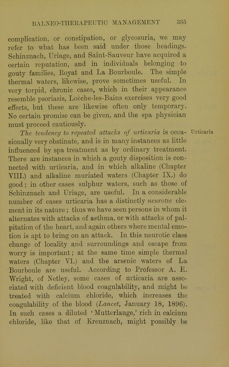 complication, or constipation, or glycosuria, we may refer to what has been said under those headings. Schinznach, Uriage, and Saint-Sauveur have acquired a certain reputation, and in individuals belonging to gouty families, Eoyat and La Bourboule. The simple thermal waters, likewise, prove sometimes useful. In very torpid, chronic cases, which in their appearance resemble psoriasis, Loeche-les-Bains exercises very good effects, but these are likewise often only temporary. No certain promise can be given, and the spa physician must j)roceed cautiously. The tendency to rejoeated attacks of urticaria is oeca- Urticar sionally very obstinate, and is in many instances as little influenced by spa treatment as by ordinary treatment. There are instances in which a gouty disposition is con- nected with urticaria, and in which alkaline (Chapter VIII.) and alkaline muriated waters (Chapter IX.) do good; in other cases sulphur waters, such as those of Schinznach and Uriage, are useful. In a considerable number of cases urticaria has a distinctly neurotic ele- ment in its nature ; thus we have seen persons in whom it alternates with attacks of asthma, or with attacks of pal- pitation of the heart, and again others where mental emo- tion is apt to bring on an attack. In this neurotic class change of locality and surroundings and escape from worry is important; at the same time simple thermal waters (Chapter VI.) and the arsenic waters of La Bourboule are useful. According to Professor A. E. Wright, of Netley, some cases of urticaria are asso- ciated with deficient blood coagulability, and might be treated with calcium chloride, which increases the coagulability of the blood {Lancet, January 18, 1896). In such cases a diluted ‘ Mutterlauge,’ rich in calcium chloride, like that of Kreuznach, might possibly be