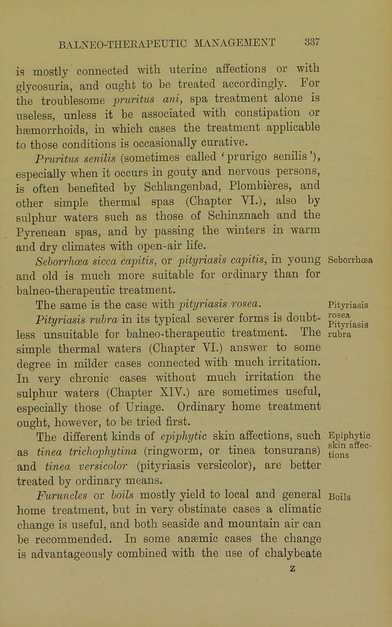 is mostly connected witli uterine affections or with glycosuria, and ought to be treated accordingly. For the troublesome ‘pruritus ani, spa treatment alone is useless, unless it be associated with constipation or hfemorrhoids, in which cases the treatment applicable to those conditions is occasionally curative. Pruritus senilis (sometimes called ‘prurigo senilis’), especially when it occurs in gouty and nervous persons, is often benefited by Schlangenbad, Plombieres, and other simple thermal spas (Chapter VI.), also by suliDhur waters such as those of Schinznach and the Pyrenean spas, and by passing the winters in warm and dry climates with open-air life. Sehorrhoea sicca capitis, or pityriasis capitis, in young and old is much more suitable for ordinary than for balneo-therapeutic treatment. The same is the case with pityriasis rosea. Pityriasis rubra in its typical severer forms is doubt- less unsuitable for balneo-therapeutic treatment. The simple thermal waters (Chapter VI.) answer to some degree in milder cases connected with much irritation. In very chronic cases without much irritation the sulphur waters (Chapter XIV.) are sometimes useful, especially those of Uriage. Ordinary home treatment ought, however, to be tried first. The different kinds of epiphytic skin affections, such as tinea trichop)hytina (ringworm, or tinea tonsurans) and tinea versicolor (pityriasis versicolor), are better- treated by ordinary means. Furuncles or boils mostly yield to local and general home treatment, but in very obstmate cases a climatic change is useful, and both seaside and mountain air can be recommended. In some anaemic cases the change is advantageously combined with the use of chalybeate z SeborrlicBa Pityriasis rosea Pit3T.'iasis rubra Epiphytic skin affec- tions Boils