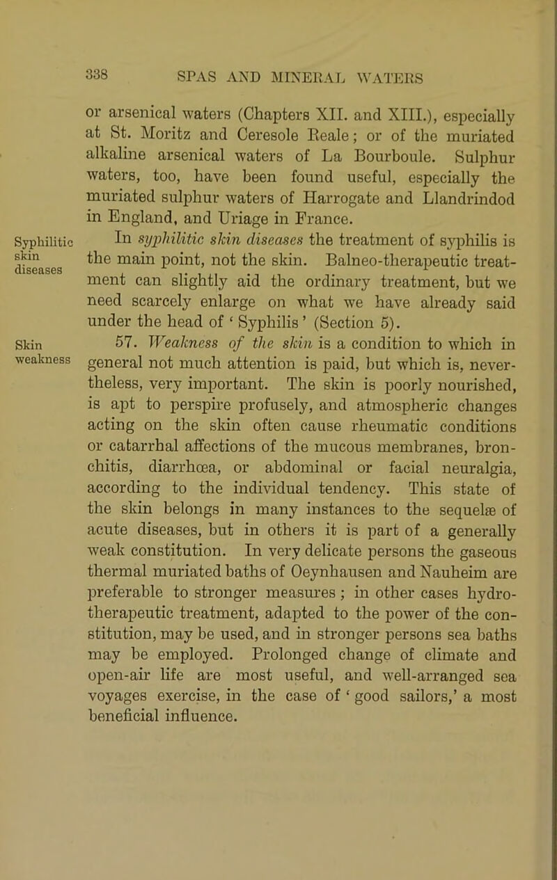 Syphilitic skin diseases Skin weakness or arsenical waters (Chapters XII. and XIII.), especially at St. Moritz and Ceresole Eeale; or of the muriated alkaline arsenical waters of La Bourboule. Sulphur waters, too, have been found useful, especially the muriated sulphur waters of Harrogate and Llandrindod in England, and Uriage in France. In syphilitic skin diseases the treatment of sj^philis is the main point, not the skin. Balneo-therapeutic treat- ment can slightly aid the ordinary treatment, but we need scarcely enlarge on what we have already said under the head of ‘ Syphilis ’ (Section 5). 57. Weakness of the skin is a condition to which in general not much attention is paid, but which is, never- theless, very important. The skin is poorly nourished, is apt to perspire profusely, and atmospheric changes acting on the skin often cause rheumatic conditions or catarrhal affections of the mucous membranes, bron- chitis, diarrhoea, or abdominal or facial neuralgia, according to the individual tendency. This state of the skin belongs in many instances to the sequelae of acute diseases, but in others it is part of a generally weak constitution. In very delicate persons the gaseous thermal muriated baths of Oeynhausen and Nauheim are preferable to stronger measures ; in other cases hydro- therapeutic treatment, adapted to the power of the con- stitution, may be used, and in stronger persons sea baths may be employed. Prolonged change of climate and open-air life are most useful, and weU-arranged sea voyages exercise, in the case of ‘ good sailors,’ a most beneficial influence.