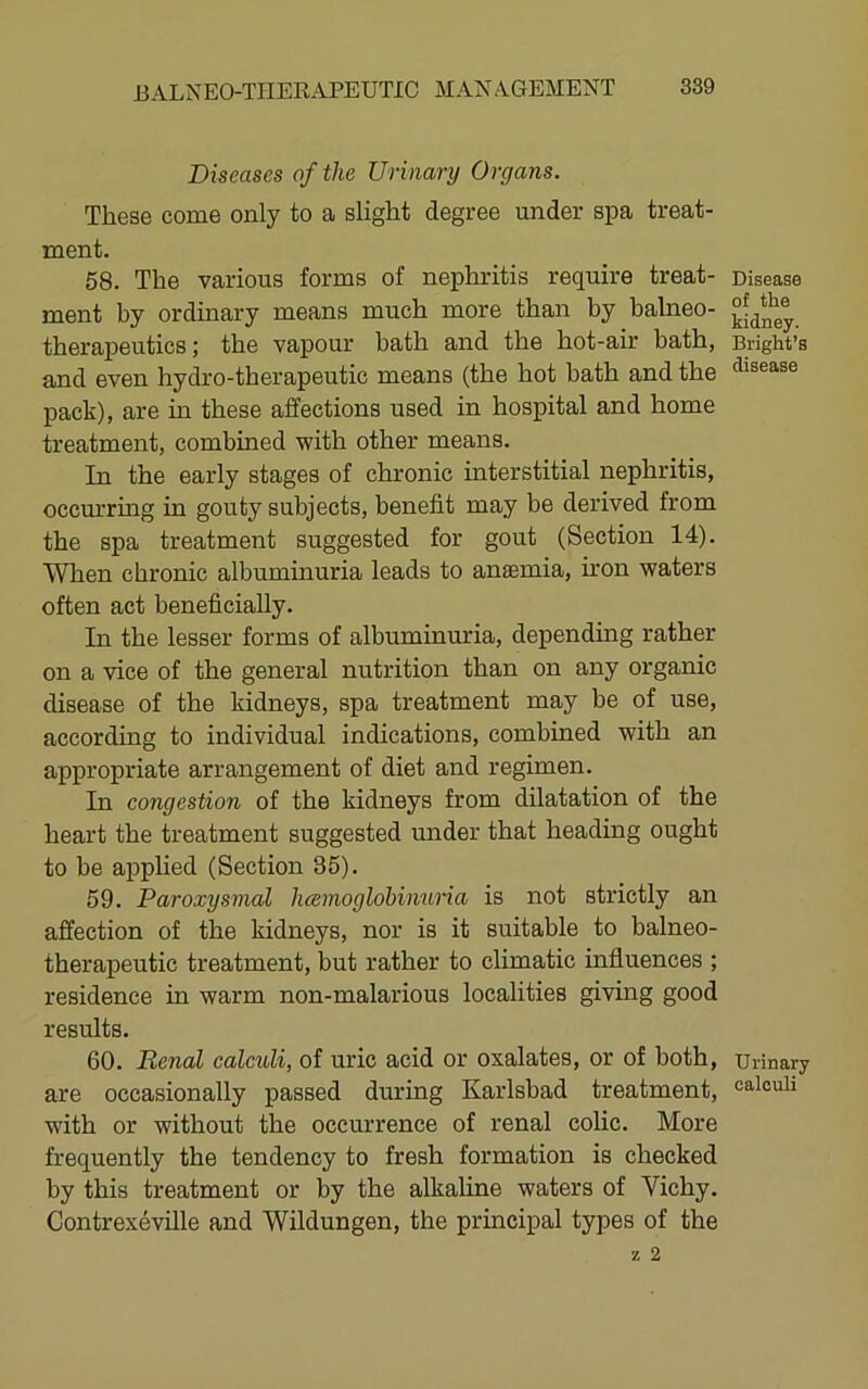 Diseases of the Urinary Organs. These come only to a slight degree under spa treat- ment. 58. The various forms of nephritis require treat- ment by ordinary means much more than by balneo- therapeutics ; the vapour bath and the hot-air bath, and even hydro-therapeutic means (the hot hath and the pack), are in these affections used in hospital and home treatment, combined with other means. In the early stages of chronic interstitial nephritis, occm*ring in gouty subjects, benefit may be derived from the spa treatment suggested for gout (Section 14). When chronic albuminuria leads to anaemia, iron waters often act beneficially. In the lesser forms of albuminuria, depending rather on a vice of the general nutrition than on any organic disease of the kidneys, spa treatment may be of use, according to individual indications, combined with an appropriate arrangement of diet and regimen. In congestion of the kidneys from dilatation of the heart the treatment suggested under that heading ought to be applied (Section 35). 59. Paroxysmal luemoglobinuria is not strictly an affection of the kidneys, nor is it suitable to balneo- therapeutic treatment, but rather to climatic influences ; residence in warm non-malarious localities giving good results. 60. Renal calculi, of uric acid or oxalates, or of both, are occasionally passed during Karlsbad treatment, with or without the occurrence of renal colic. More frequently the tendency to fresh formation is checked by this treatment or by the alkaline waters of Vichy. Contrexeville and Wildungen, the principal types of the Disease of the kidney. Bright’s disease Urinary calculi